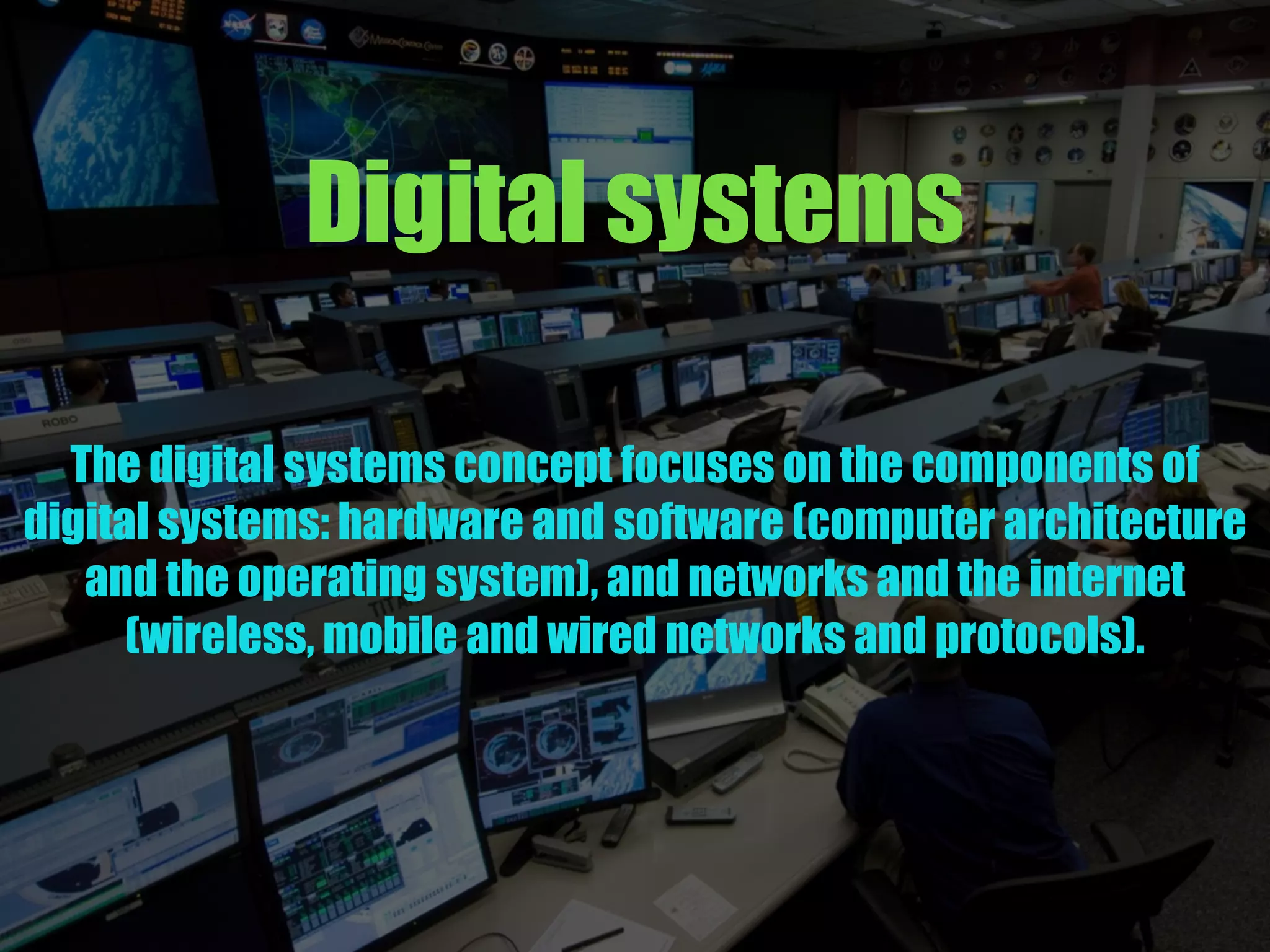 Digital systems
The digital systems concept focuses on the components of
digital systems: hardware and software (computer architecture
and the operating system), and networks and the internet
(wireless, mobile and wired networks and protocols).
 