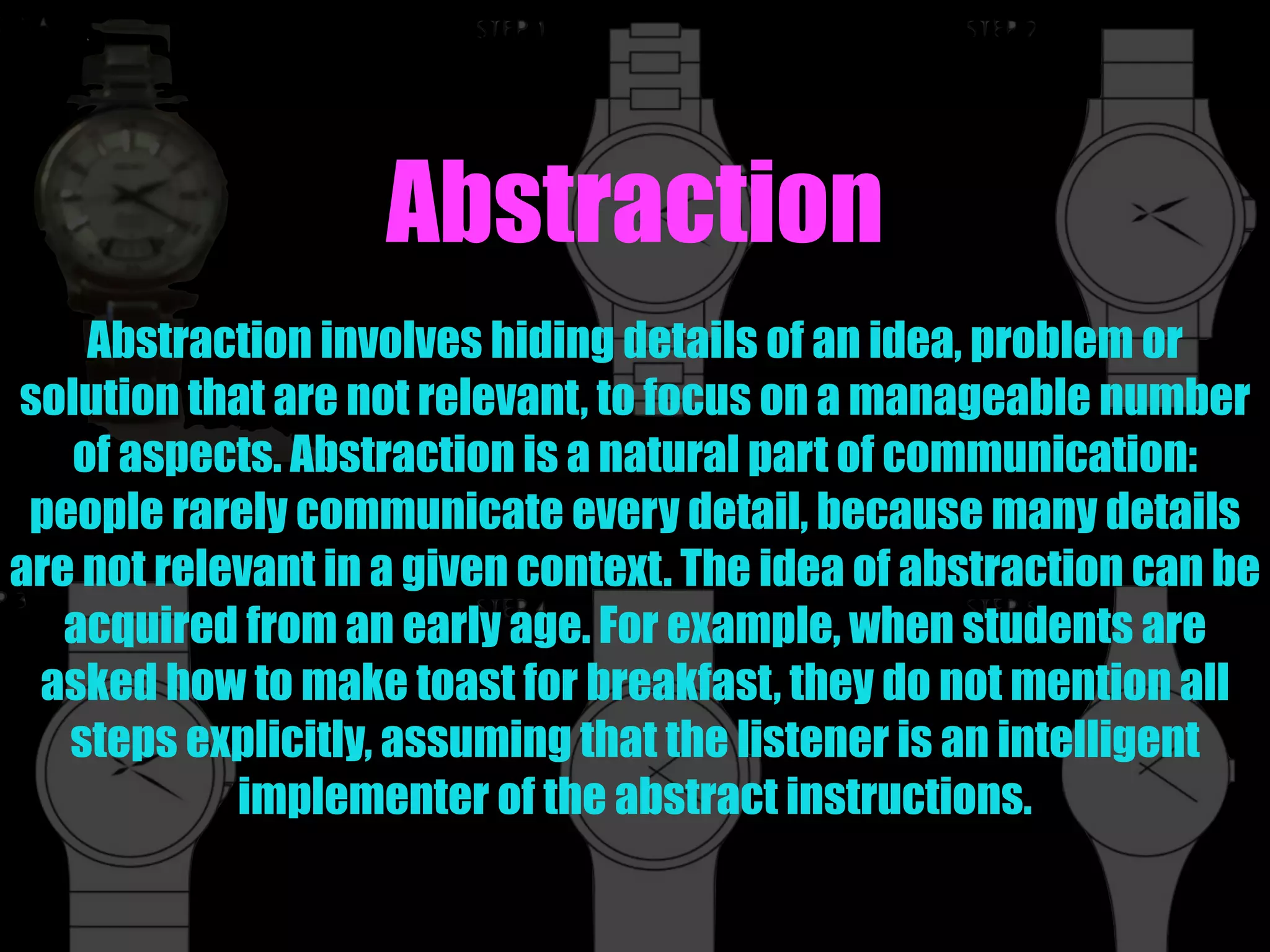 Abstraction
Abstraction involves hiding details of an idea, problem or
solution that are not relevant, to focus on a manageable number
of aspects. Abstraction is a natural part of communication:
people rarely communicate every detail, because many details
are not relevant in a given context. The idea of abstraction can be
acquired from an early age. For example, when students are
asked how to make toast for breakfast, they do not mention all
steps explicitly, assuming that the listener is an intelligent
implementer of the abstract instructions.
 