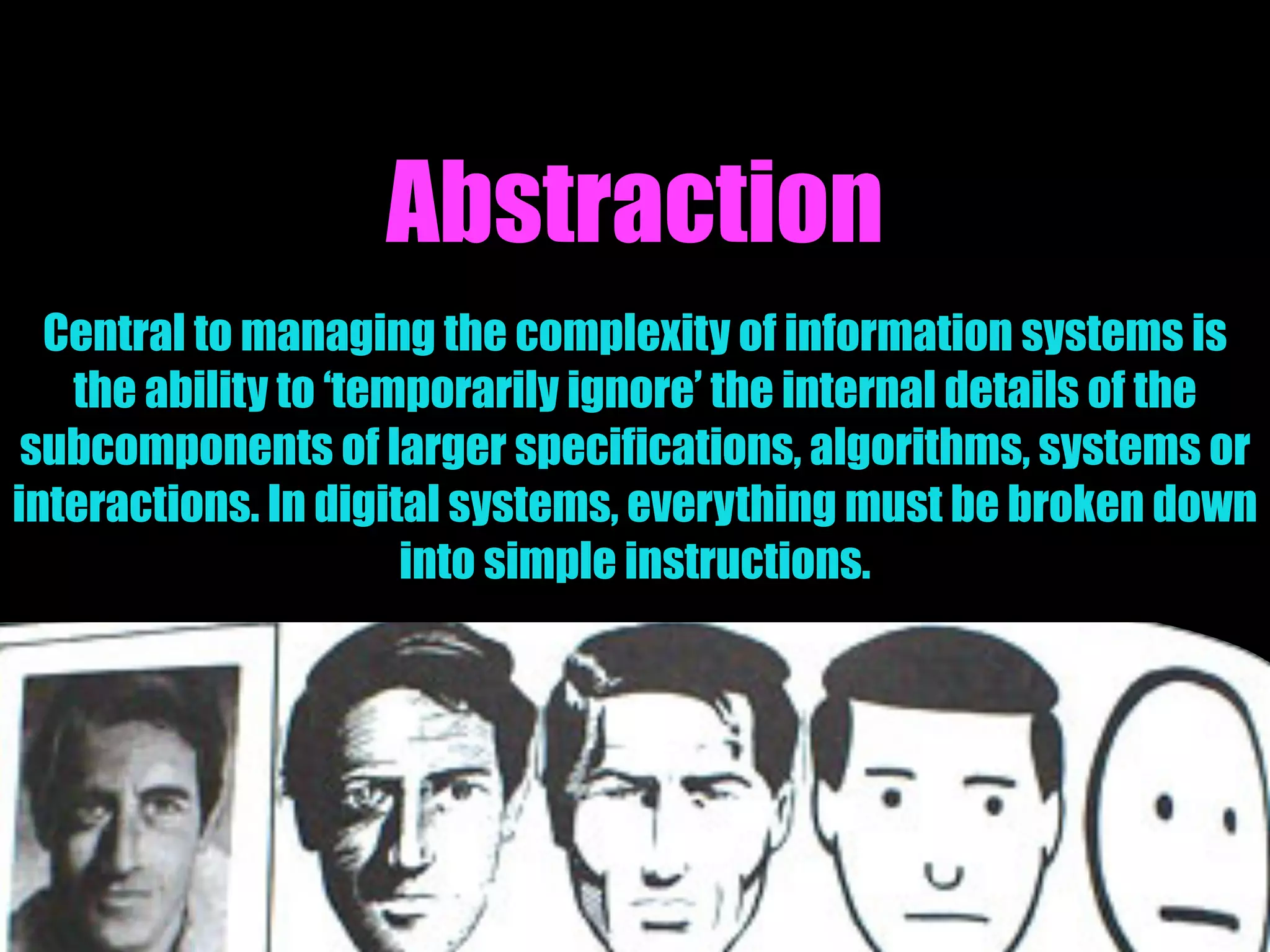 Abstraction
Central to managing the complexity of information systems is
the ability to ‘temporarily ignore’ the internal details of the
subcomponents of larger specifications, algorithms, systems or
interactions. In digital systems, everything must be broken down
into simple instructions.
 