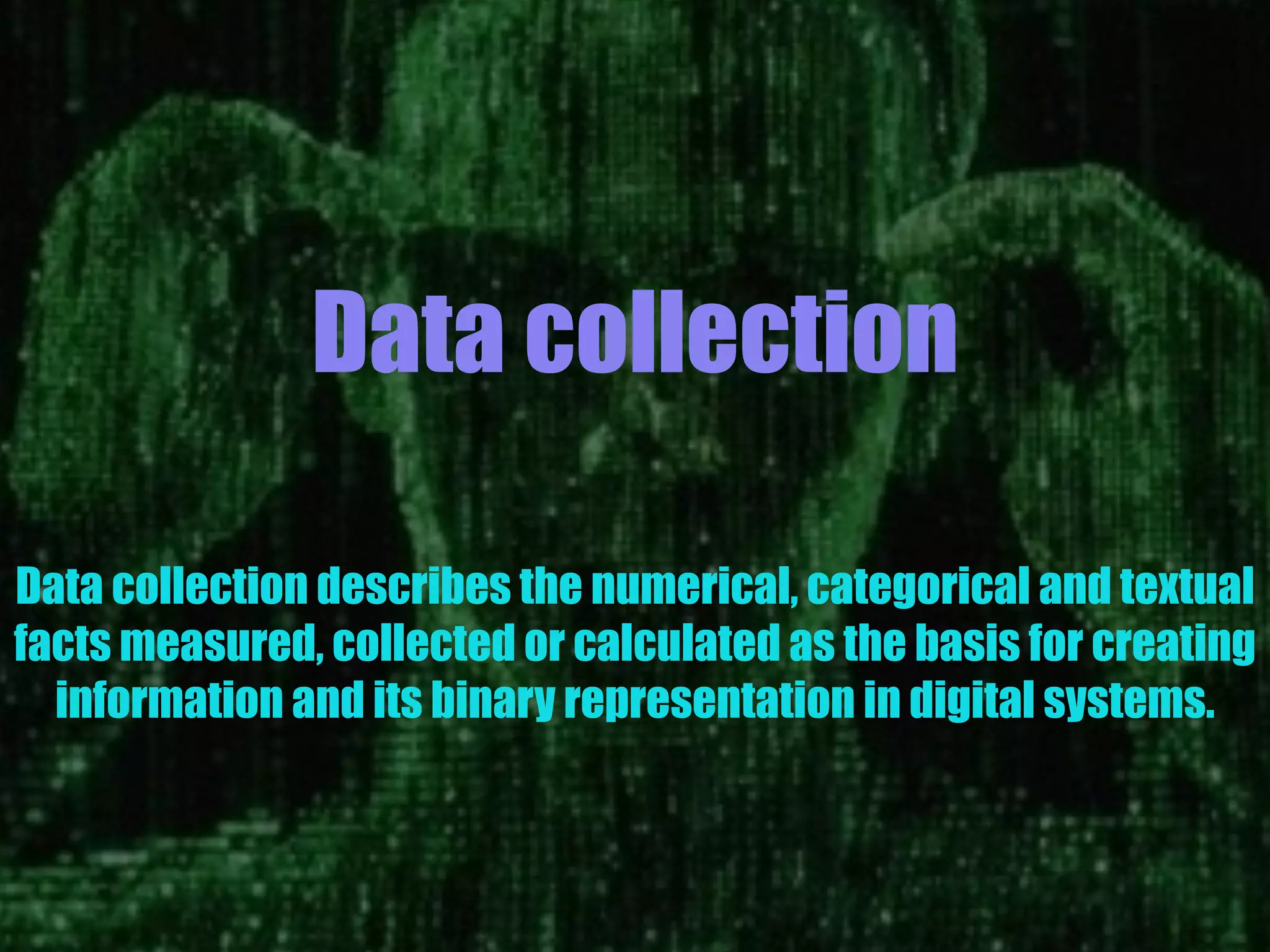 Data collection
Data collection describes the numerical, categorical and textual
facts measured, collected or calculated as the basis for creating
information and its binary representation in digital systems.
 
