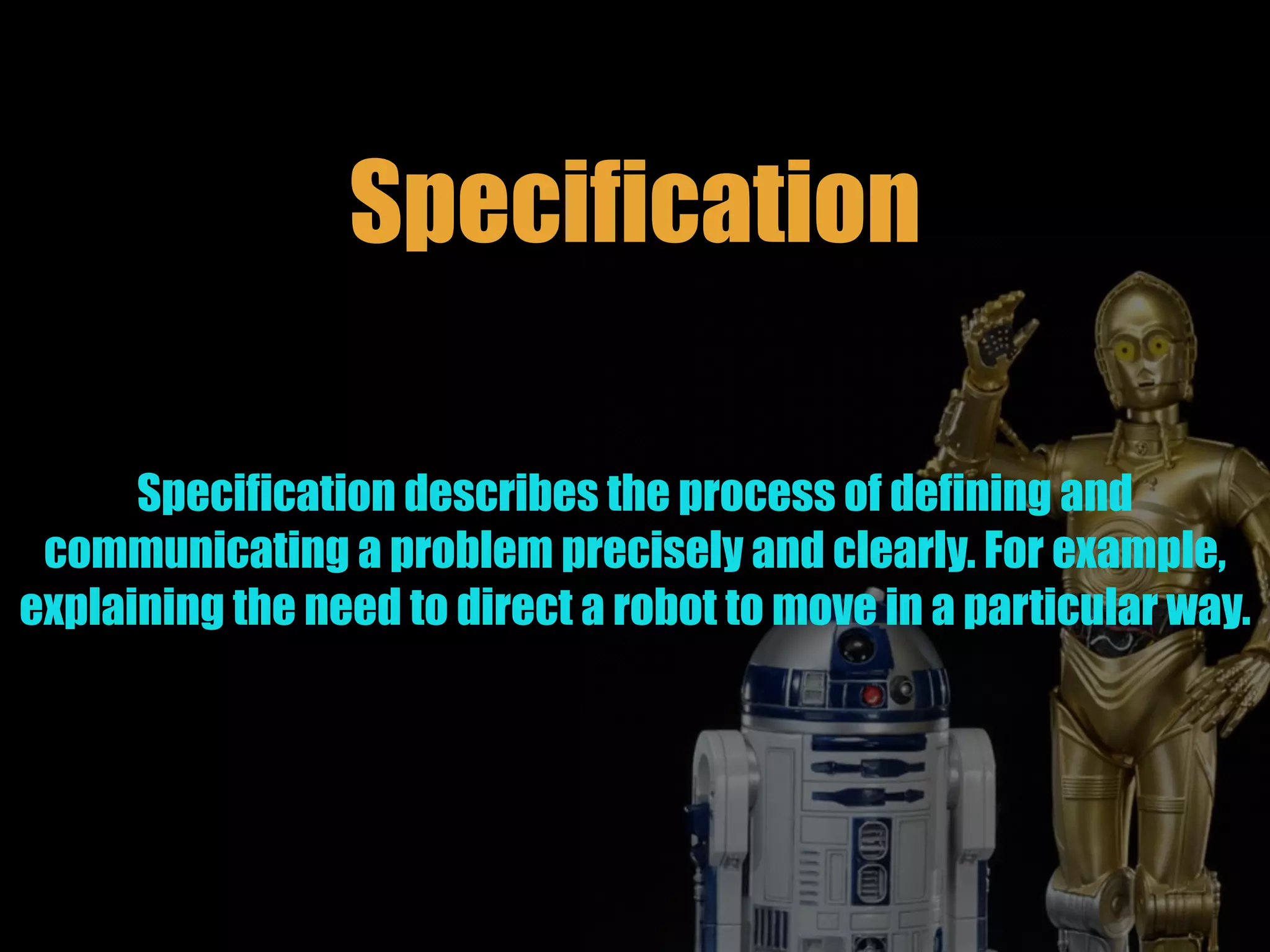 Specification
Specification describes the process of defining and
communicating a problem precisely and clearly. For example,
explaining the need to direct a robot to move in a particular way.
 