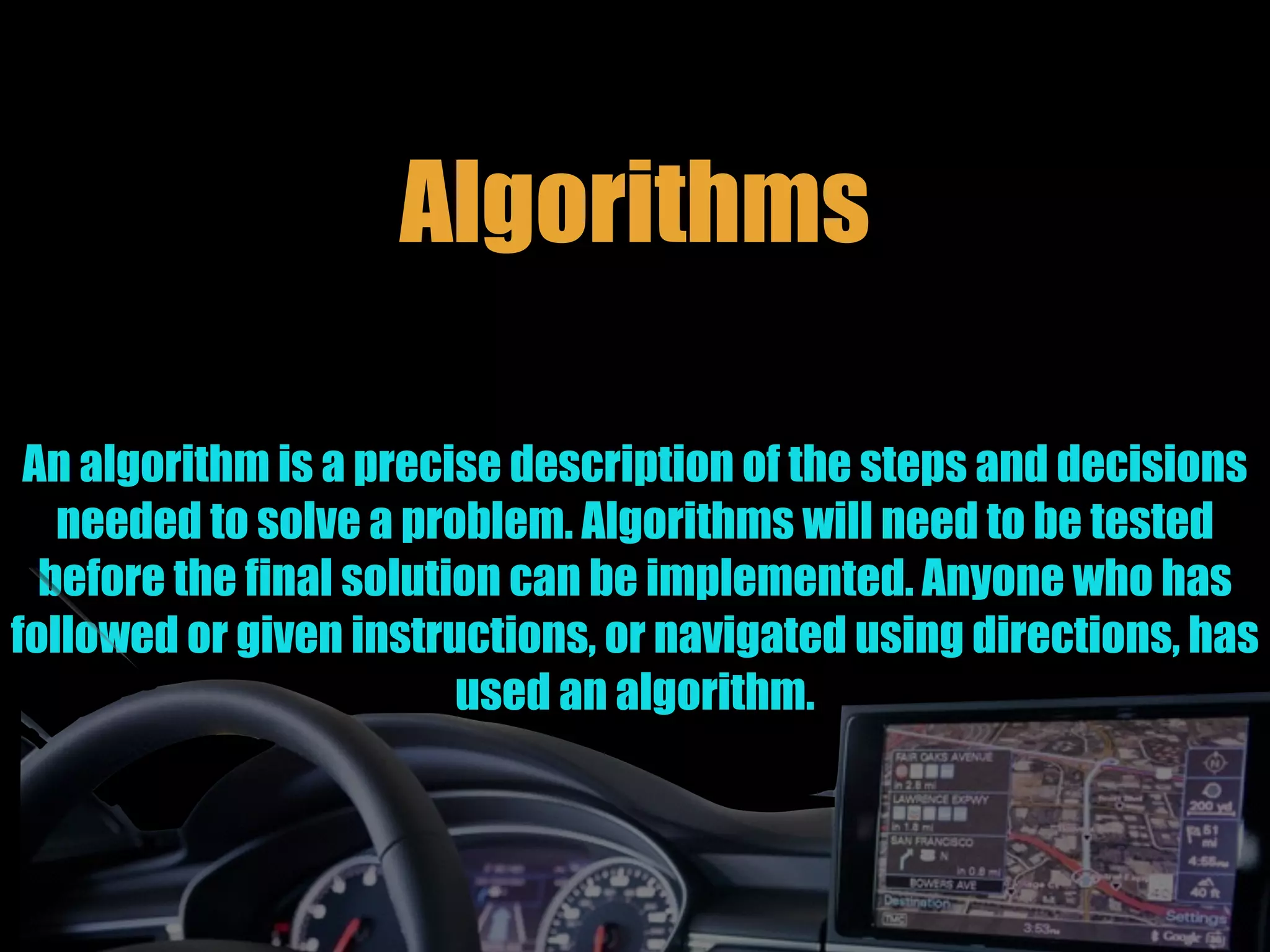 Algorithms
An algorithm is a precise description of the steps and decisions
needed to solve a problem. Algorithms will need to be tested
before the final solution can be implemented. Anyone who has
followed or given instructions, or navigated using directions, has
used an algorithm.
 