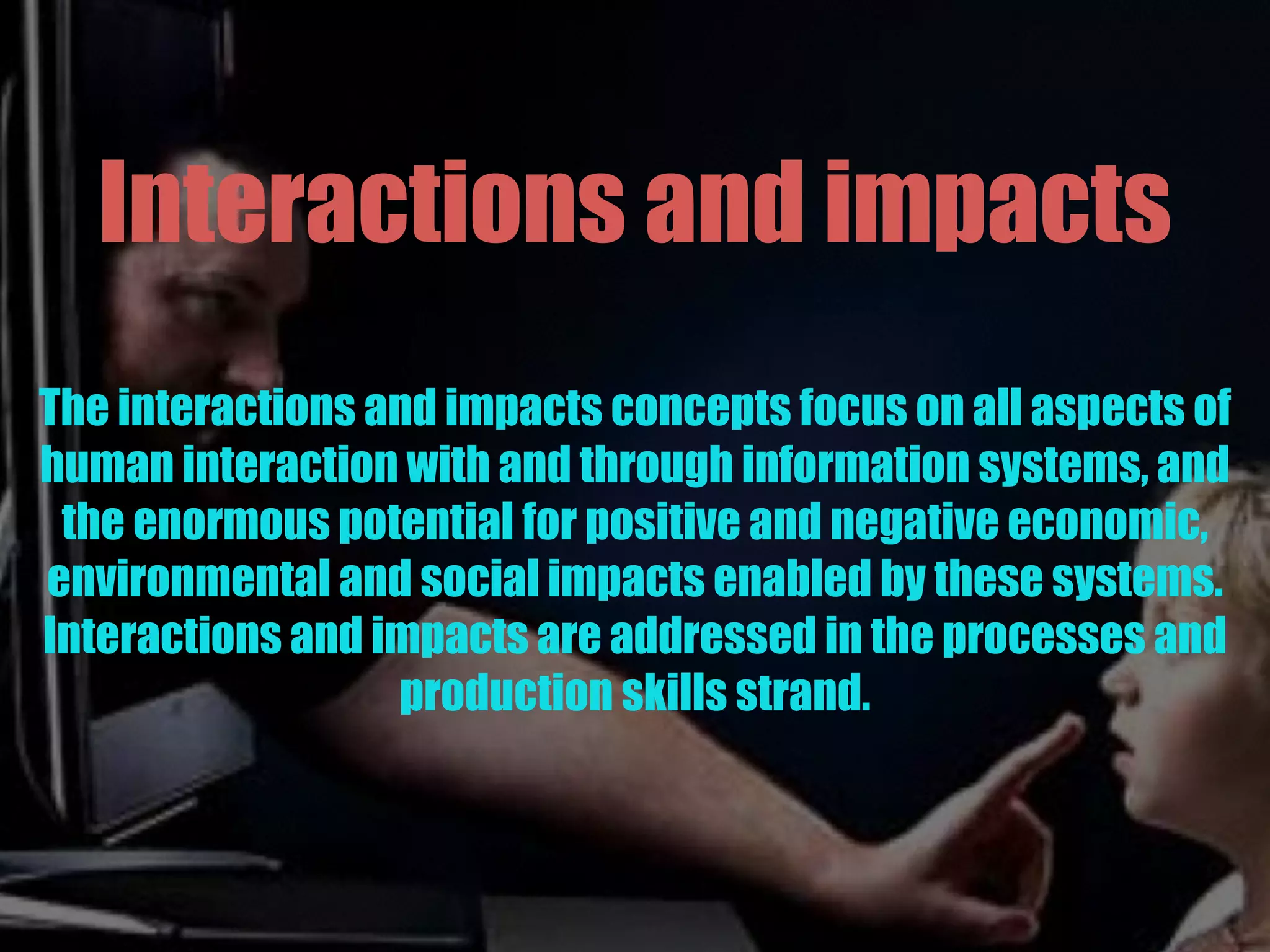 Interactions and impacts
The interactions and impacts concepts focus on all aspects of
human interaction with and through information systems, and
the enormous potential for positive and negative economic,
environmental and social impacts enabled by these systems.
Interactions and impacts are addressed in the processes and
production skills strand.
 
