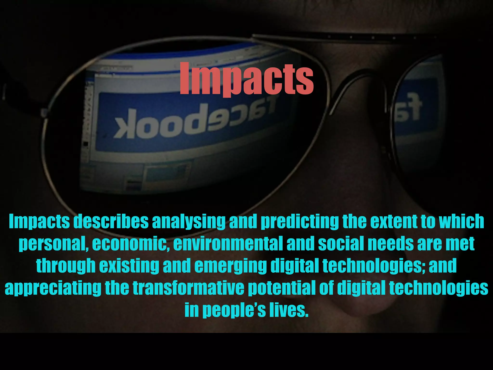 Impacts
Impacts describes analysing and predicting the extent to which
personal, economic, environmental and social needs are met
through existing and emerging digital technologies; and
appreciating the transformative potential of digital technologies
in people’s lives.
 