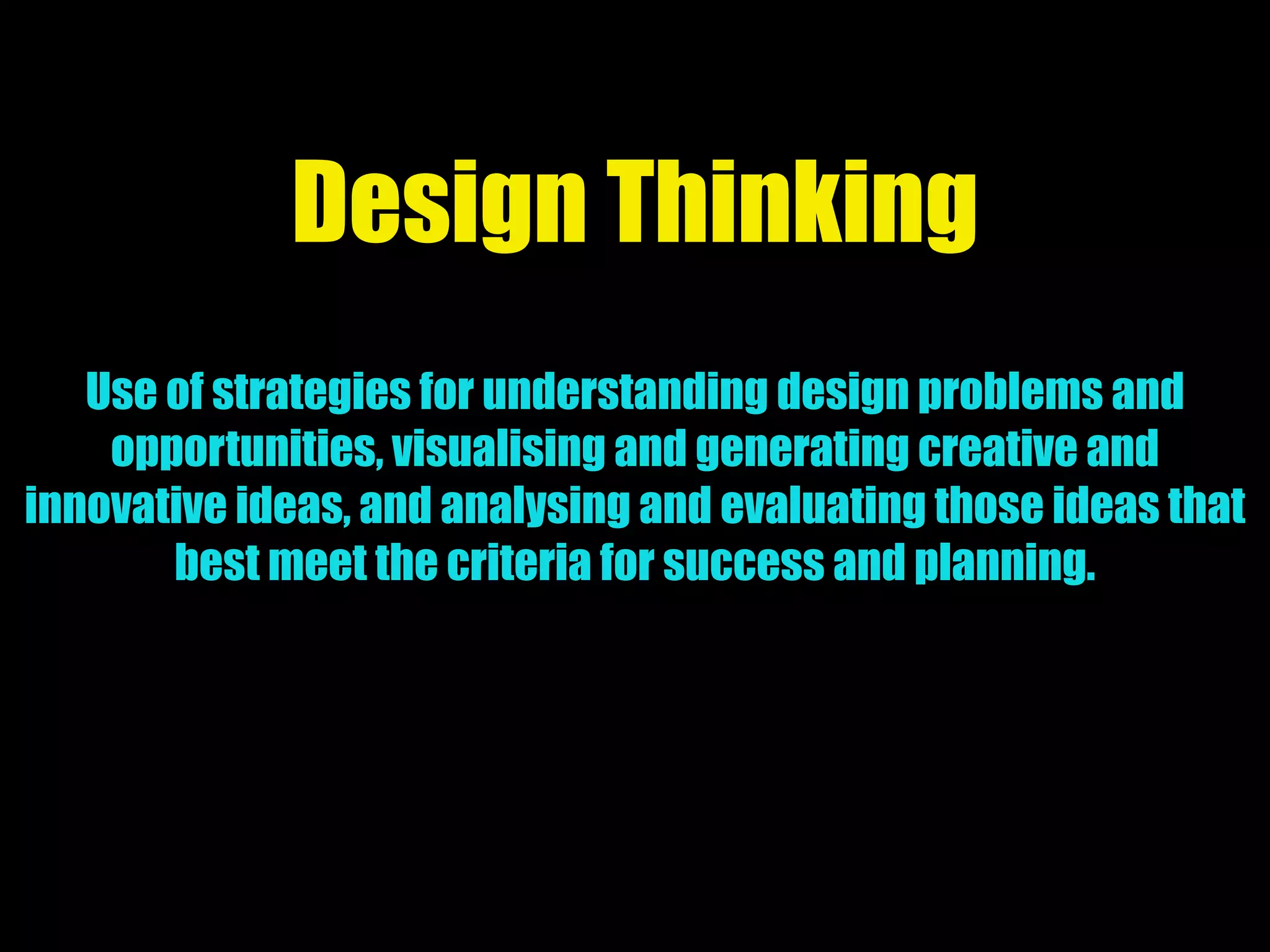 Design Thinking
Use of strategies for understanding design problems and
opportunities, visualising and generating creative and
innovative ideas, and analysing and evaluating those ideas that
best meet the criteria for success and planning.
 