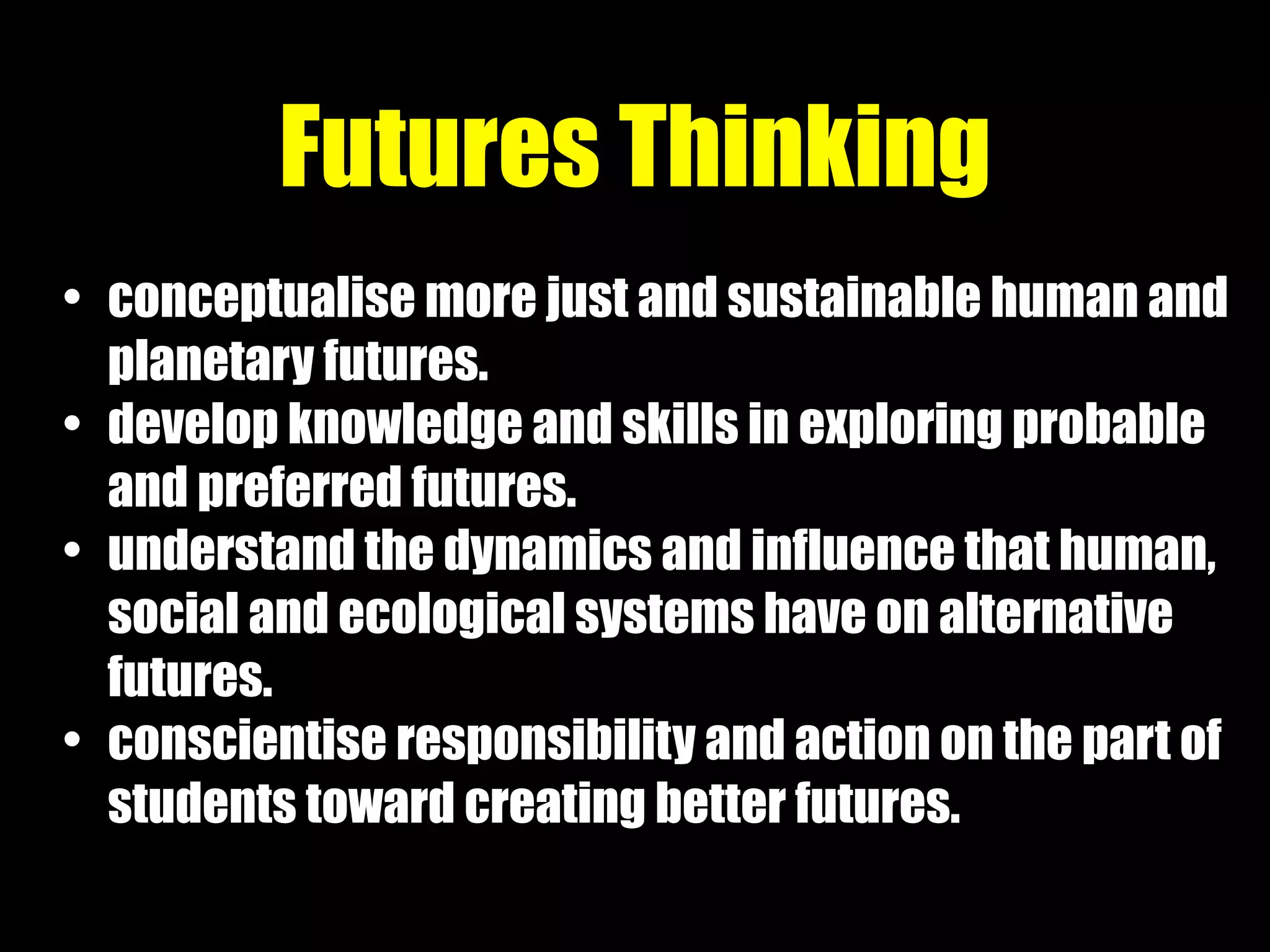 • conceptualise more just and sustainable human and
planetary futures.
• develop knowledge and skills in exploring probable
and preferred futures.
• understand the dynamics and influence that human,
social and ecological systems have on alternative
futures.
• conscientise responsibility and action on the part of
students toward creating better futures.
Futures Thinking
 