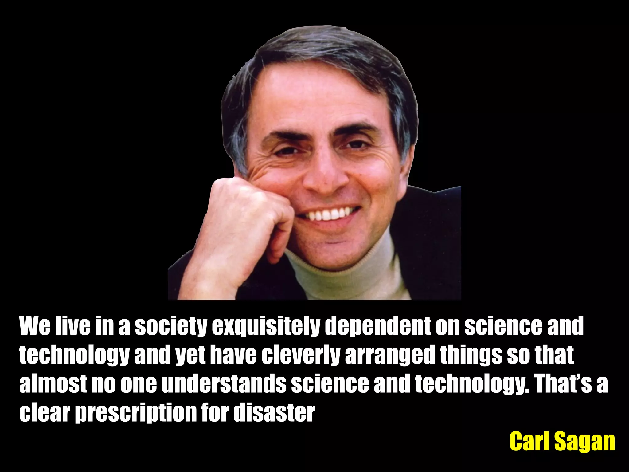 We live in a society exquisitely dependent on science and
technology and yet have cleverly arranged things so that
almost no one understands science and technology. That’s a
clear prescription for disaster
Carl Sagan
 