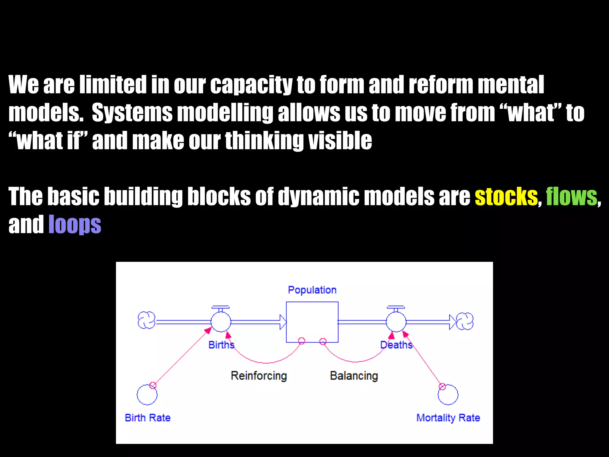 We are limited in our capacity to form and reform mental
models. Systems modelling allows us to move from “what” to
“what if” and make our thinking visible
The basic building blocks of dynamic models are stocks, flows,
and loops
 