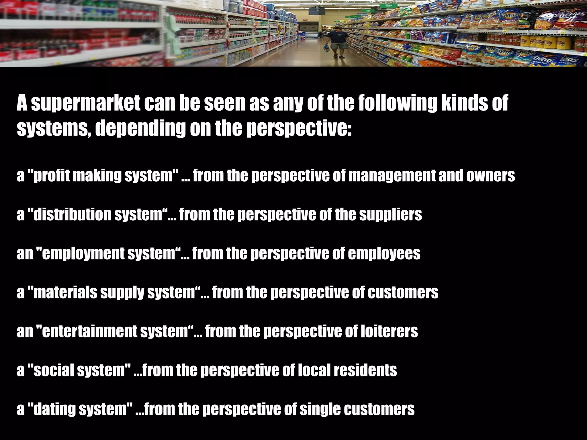 A supermarket can be seen as any of the following kinds of
systems, depending on the perspective:
a "profit making system" … from the perspective of management and owners
a "distribution system“… from the perspective of the suppliers
an "employment system“… from the perspective of employees
a "materials supply system“… from the perspective of customers
an "entertainment system“… from the perspective of loiterers
a "social system" …from the perspective of local residents
a "dating system" …from the perspective of single customers
 