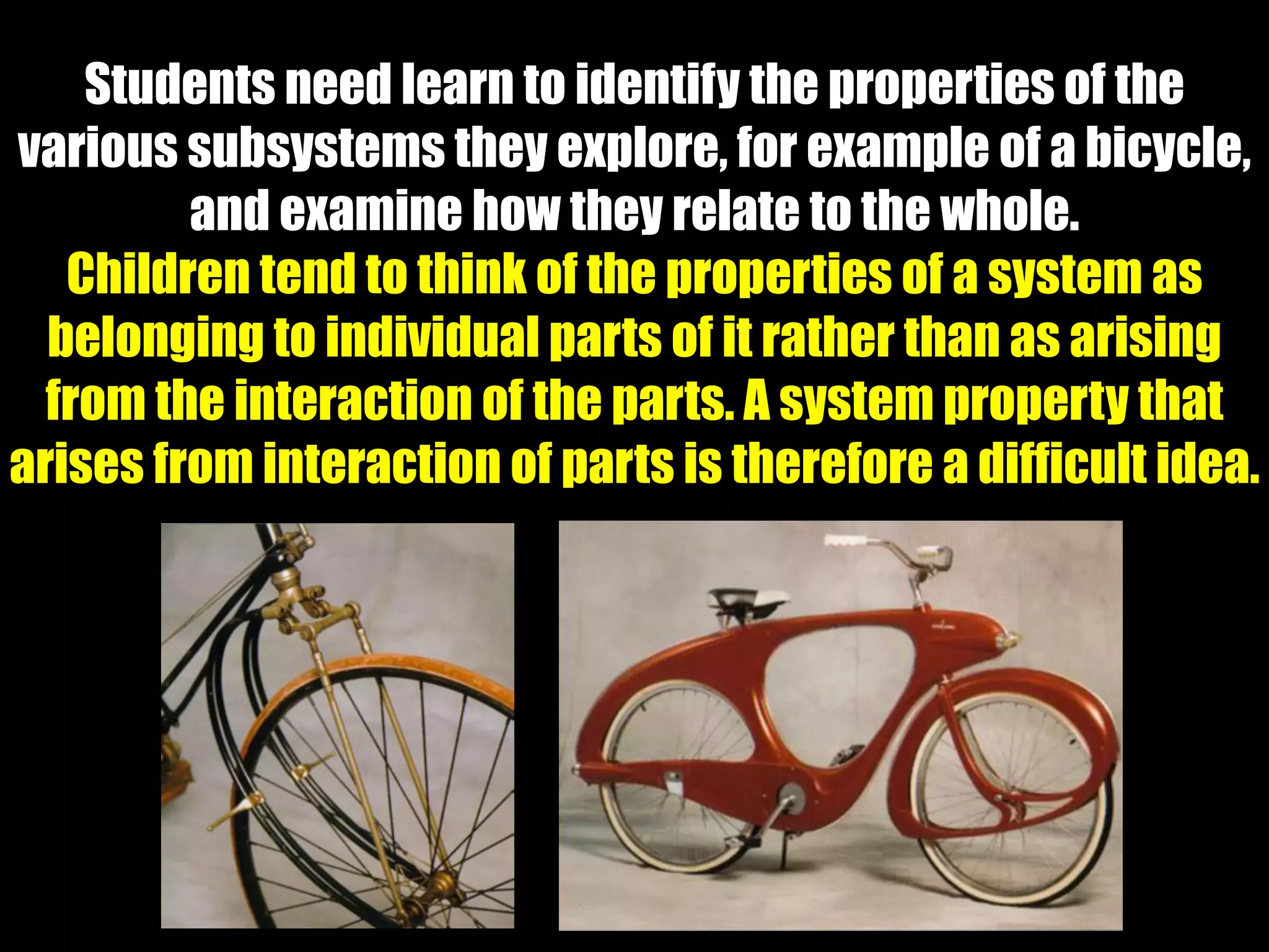 Students need learn to identify the properties of the
various subsystems they explore, for example of a bicycle,
and examine how they relate to the whole.
Children tend to think of the properties of a system as
belonging to individual parts of it rather than as arising
from the interaction of the parts. A system property that
arises from interaction of parts is therefore a difficult idea.
 