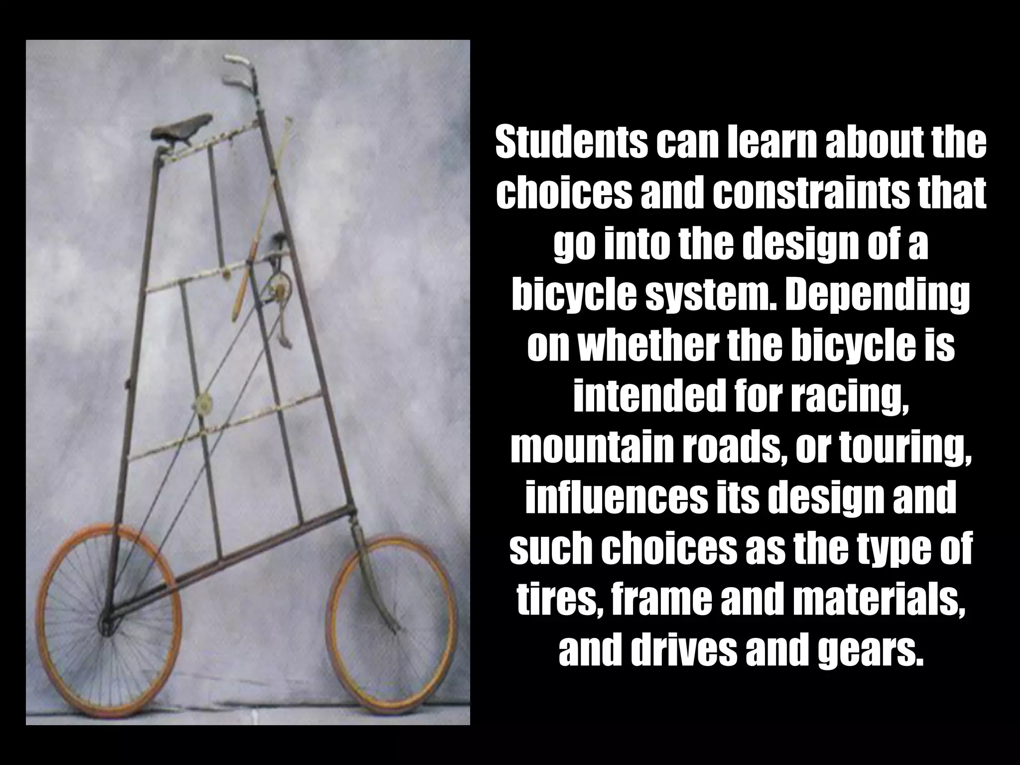 Students can learn about the
choices and constraints that
go into the design of a
bicycle system. Depending
on whether the bicycle is
intended for racing,
mountain roads, or touring,
influences its design and
such choices as the type of
tires, frame and materials,
and drives and gears.
 