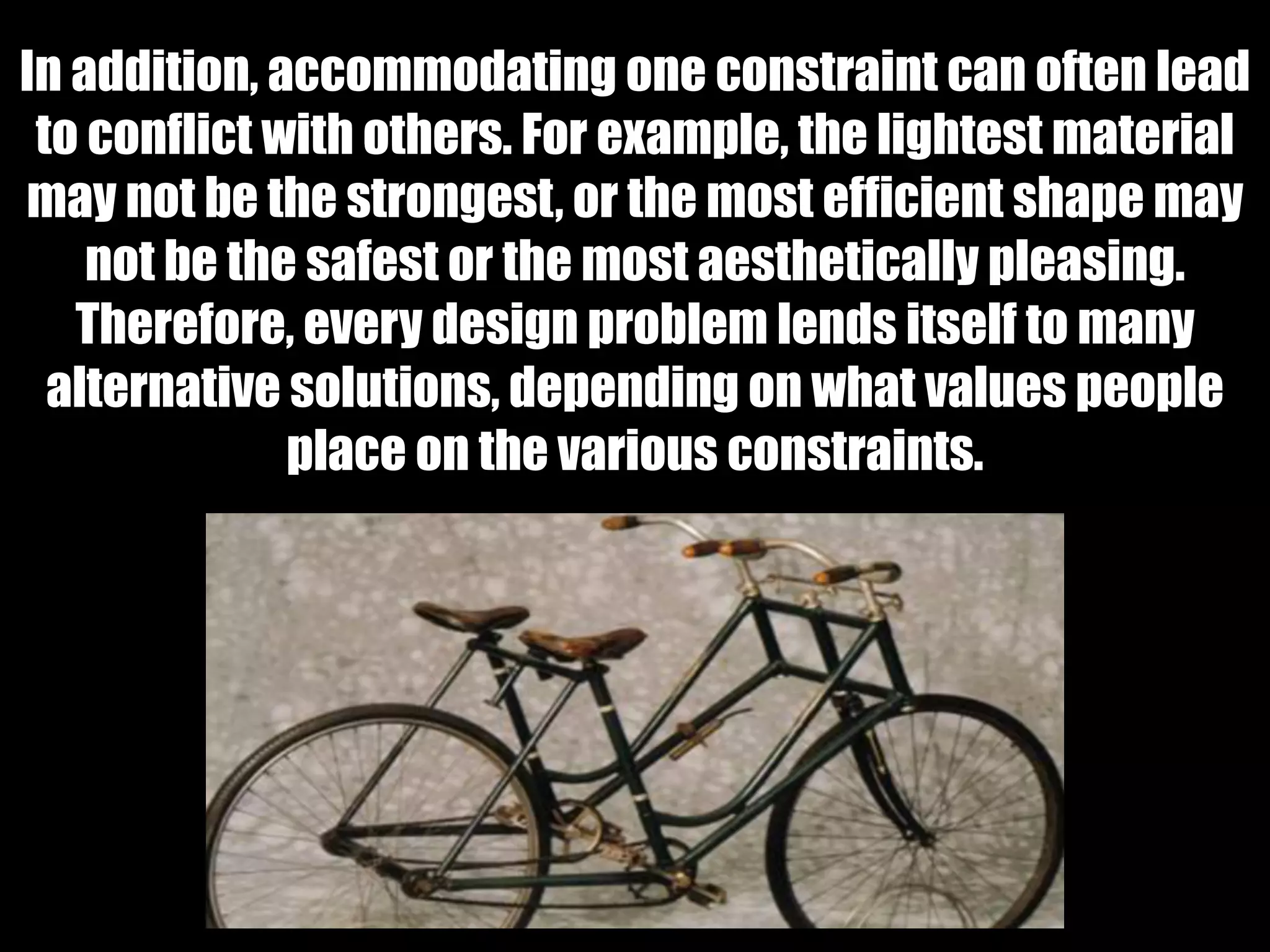 In addition, accommodating one constraint can often lead
to conflict with others. For example, the lightest material
may not be the strongest, or the most efficient shape may
not be the safest or the most aesthetically pleasing.
Therefore, every design problem lends itself to many
alternative solutions, depending on what values people
place on the various constraints.
 