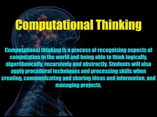 Computational Thinking
Computational thinking is a process of recognising aspects of
computation in the world and being able to think logically,
algorithmically, recursively and abstractly. Students will also
apply procedural techniques and processing skills when
creating, communicating and sharing ideas and information, and
managing projects.
 