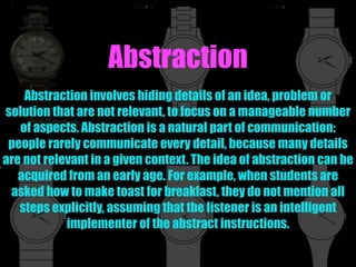 Abstraction
Abstraction involves hiding details of an idea, problem or
solution that are not relevant, to focus on a manageable number
of aspects. Abstraction is a natural part of communication:
people rarely communicate every detail, because many details
are not relevant in a given context. The idea of abstraction can be
acquired from an early age. For example, when students are
asked how to make toast for breakfast, they do not mention all
steps explicitly, assuming that the listener is an intelligent
implementer of the abstract instructions.
 