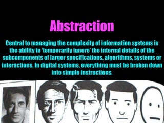 Abstraction
Central to managing the complexity of information systems is
the ability to ‘temporarily ignore’ the internal details of the
subcomponents of larger specifications, algorithms, systems or
interactions. In digital systems, everything must be broken down
into simple instructions.
 