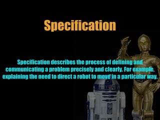Specification
Specification describes the process of defining and
communicating a problem precisely and clearly. For example,
explaining the need to direct a robot to move in a particular way.
 