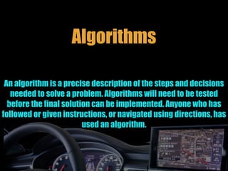 Algorithms
An algorithm is a precise description of the steps and decisions
needed to solve a problem. Algorithms will need to be tested
before the final solution can be implemented. Anyone who has
followed or given instructions, or navigated using directions, has
used an algorithm.
 