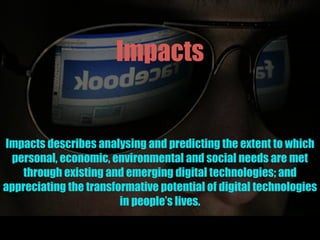 Impacts
Impacts describes analysing and predicting the extent to which
personal, economic, environmental and social needs are met
through existing and emerging digital technologies; and
appreciating the transformative potential of digital technologies
in people’s lives.
 
