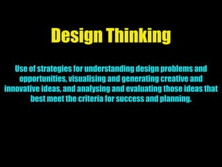 Design Thinking
Use of strategies for understanding design problems and
opportunities, visualising and generating creative and
innovative ideas, and analysing and evaluating those ideas that
best meet the criteria for success and planning.
 