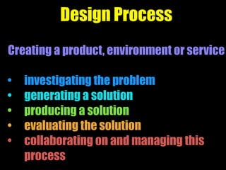 Design Process
Creating a product, environment or service
• investigating the problem
• generating a solution
• producing a solution
• evaluating the solution
• collaborating on and managing this
process
 