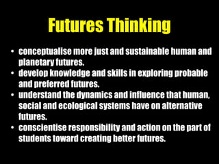 • conceptualise more just and sustainable human and
planetary futures.
• develop knowledge and skills in exploring probable
and preferred futures.
• understand the dynamics and influence that human,
social and ecological systems have on alternative
futures.
• conscientise responsibility and action on the part of
students toward creating better futures.
Futures Thinking
 