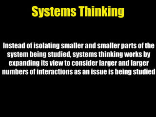Instead of isolating smaller and smaller parts of the
system being studied, systems thinking works by
expanding its view to consider larger and larger
numbers of interactions as an issue is being studied
Systems Thinking
 