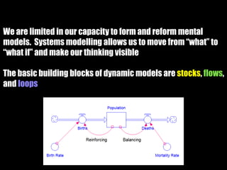 We are limited in our capacity to form and reform mental
models. Systems modelling allows us to move from “what” to
“what if” and make our thinking visible
The basic building blocks of dynamic models are stocks, flows,
and loops
 