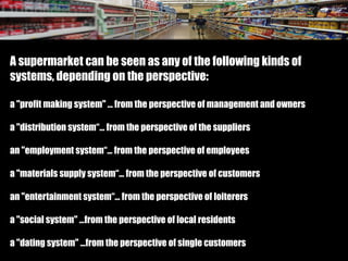 A supermarket can be seen as any of the following kinds of
systems, depending on the perspective:
a "profit making system" … from the perspective of management and owners
a "distribution system“… from the perspective of the suppliers
an "employment system“… from the perspective of employees
a "materials supply system“… from the perspective of customers
an "entertainment system“… from the perspective of loiterers
a "social system" …from the perspective of local residents
a "dating system" …from the perspective of single customers
 