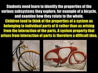 Students need learn to identify the properties of the
various subsystems they explore, for example of a bicycle,
and examine how they relate to the whole.
Children tend to think of the properties of a system as
belonging to individual parts of it rather than as arising
from the interaction of the parts. A system property that
arises from interaction of parts is therefore a difficult idea.
 
