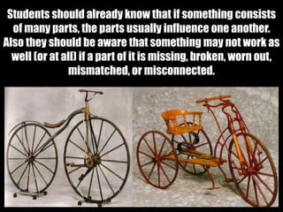 Students should already know that if something consists
of many parts, the parts usually influence one another.
Also they should be aware that something may not work as
well (or at all) if a part of it is missing, broken, worn out,
mismatched, or misconnected.
 