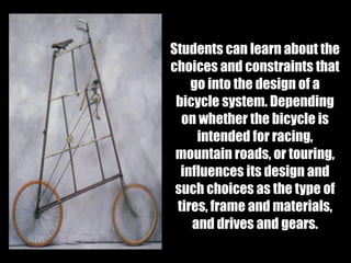 Students can learn about the
choices and constraints that
go into the design of a
bicycle system. Depending
on whether the bicycle is
intended for racing,
mountain roads, or touring,
influences its design and
such choices as the type of
tires, frame and materials,
and drives and gears.
 