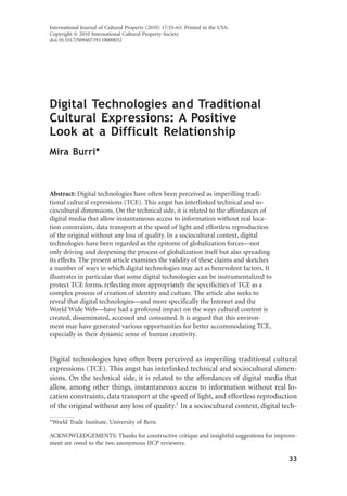 Digital Technologies and Traditional
Cultural Expressions: A Positive
Look at a Difficult Relationship
Mira Burri*
Abstract: Digital technologies have often been perceived as imperilling tradi-
tional cultural expressions (TCE). This angst has interlinked technical and so-
ciocultural dimensions. On the technical side, it is related to the affordances of
digital media that allow instantaneous access to information without real loca-
tion constraints, data transport at the speed of light and effortless reproduction
of the original without any loss of quality. In a sociocultural context, digital
technologies have been regarded as the epitome of globalization forces—not
only driving and deepening the process of globalization itself but also spreading
its effects. The present article examines the validity of these claims and sketches
a number of ways in which digital technologies may act as benevolent factors. It
illustrates in particular that some digital technologies can be instrumentalized to
protect TCE forms, reflecting more appropriately the specificities of TCE as a
complex process of creation of identity and culture. The article also seeks to
reveal that digital technologies—and more specifically the Internet and the
World Wide Web—have had a profound impact on the ways cultural content is
created, disseminated, accessed and consumed. It is argued that this environ-
ment may have generated various opportunities for better accommodating TCE,
especially in their dynamic sense of human creativity.
Digital technologies have often been perceived as imperiling traditional cultural
expressions (TCE). This angst has interlinked technical and sociocultural dimen-
sions. On the technical side, it is related to the affordances of digital media that
allow, among other things, instantaneous access to information without real lo-
cation constraints, data transport at the speed of light, and effortless reproduction
of the original without any loss of quality.1
In a sociocultural context, digital tech-
*World Trade Institute, University of Bern.
ACKNOWLEDGEMENTS: Thanks for constructive critique and insightful suggestions for improve-
ment are owed to the two anonymous IJCP reviewers.
International Journal of Cultural Property (2010) 17:33–63. Printed in the USA.
Copyright © 2010 International Cultural Property Society
doi:10.1017/S0940739110000032
33
 