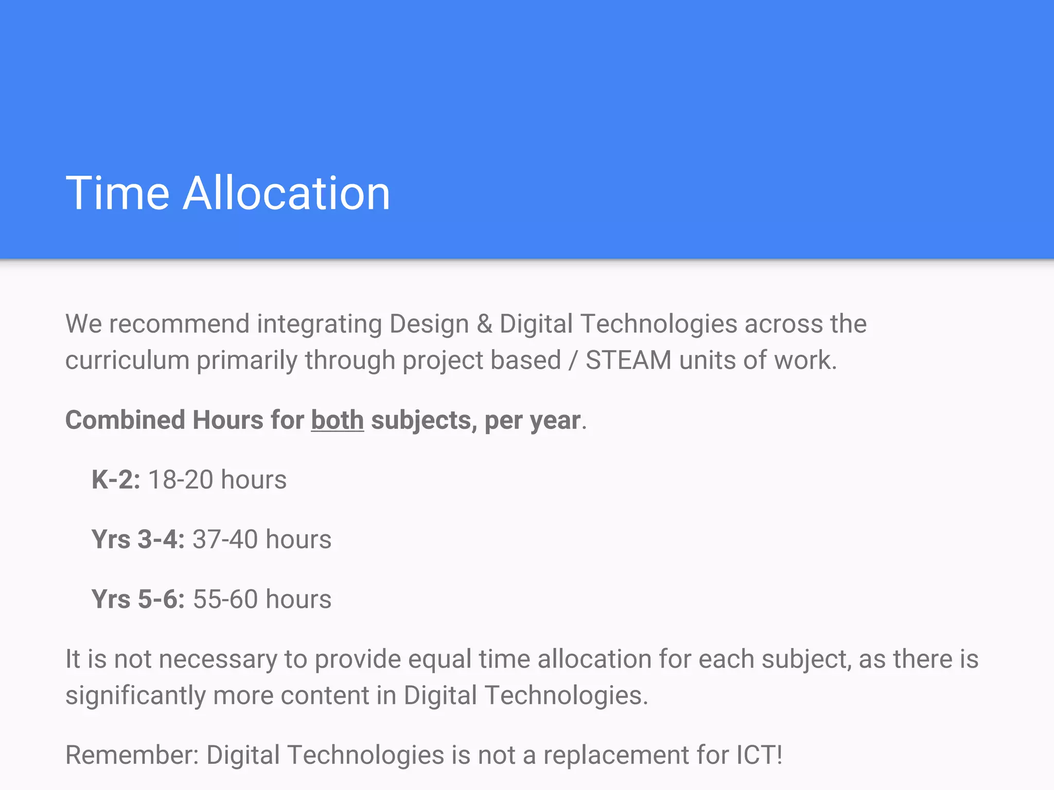 Time Allocation
We recommend integrating Design & Digital Technologies across the
curriculum primarily through project based / STEAM units of work.
Combined Hours for both subjects, per year.
K-2: 18-20 hours
Yrs 3-4: 37-40 hours
Yrs 5-6: 55-60 hours
It is not necessary to provide equal time allocation for each subject, as there is
significantly more content in Digital Technologies.
Remember: Digital Technologies is not a replacement for ICT!
 