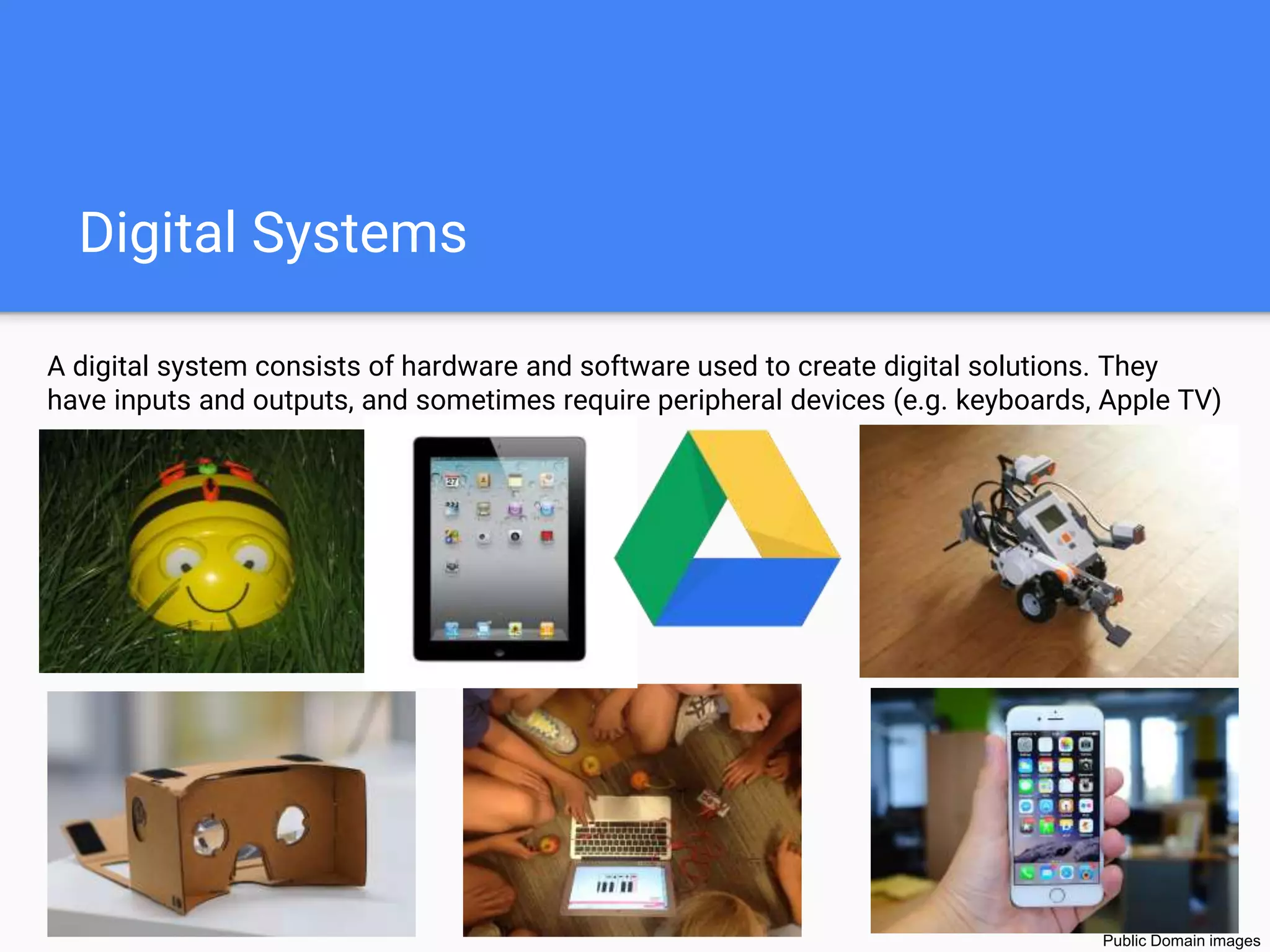 Digital Systems
A digital system consists of hardware and software used to create digital solutions. They
have inputs and outputs, and sometimes require peripheral devices (e.g. keyboards, Apple TV)
.
Public Domain images
 
