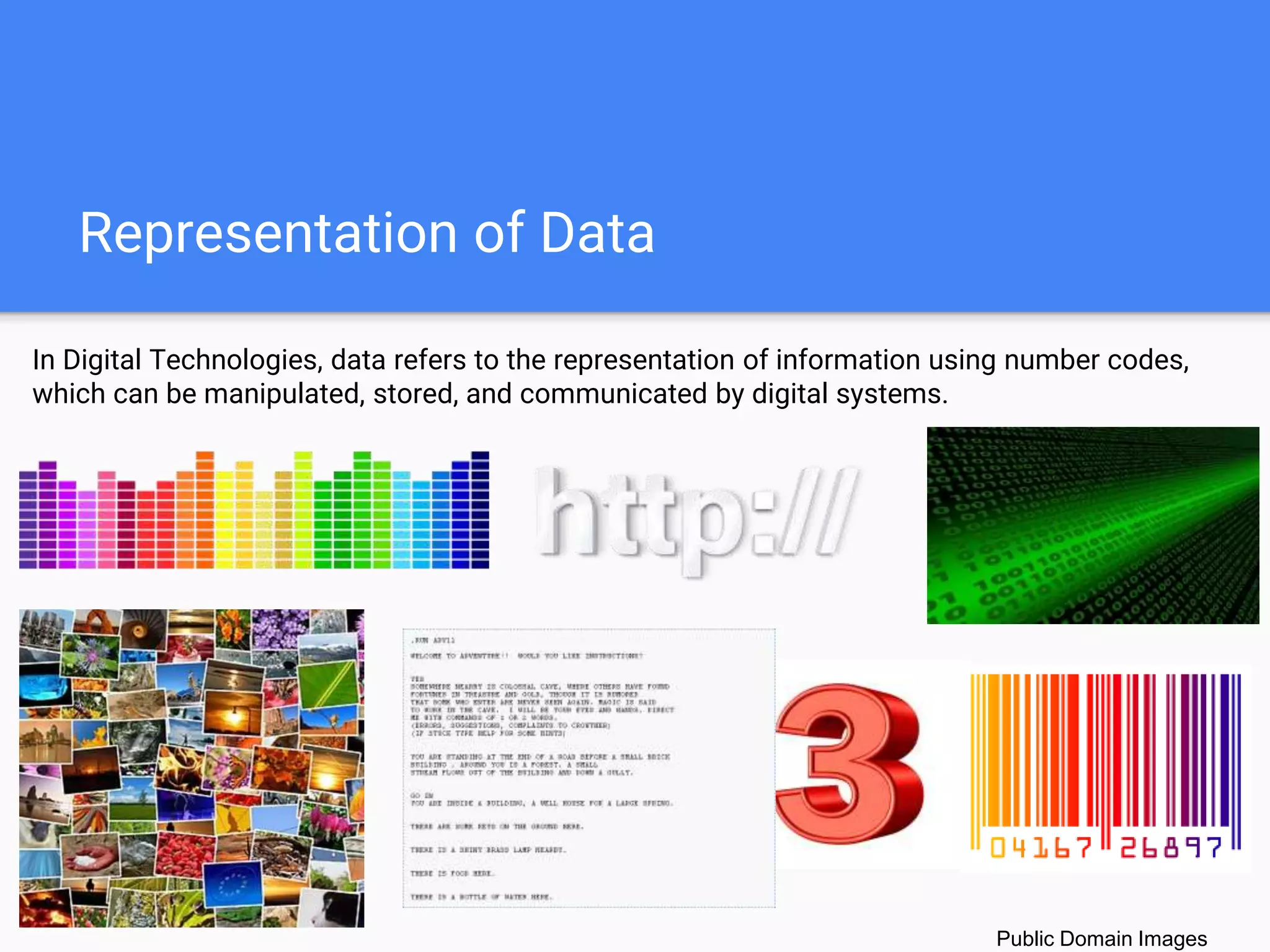 Representation of Data
Public Domain Images
In Digital Technologies, data refers to the representation of information using number codes,
which can be manipulated, stored, and communicated by digital systems.
 