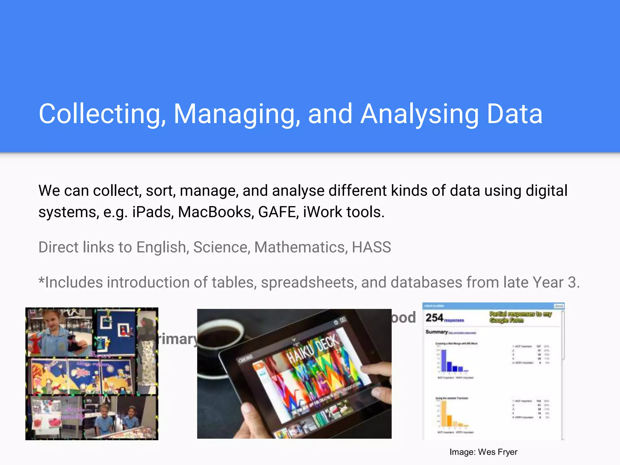 Collecting, Managing, and Analysing Data
We can collect, sort, manage, and analyse different kinds of data using digital
systems, e.g. iPads, MacBooks, GAFE, iWork tools.
Direct links to English, Science, Mathematics, HASS
*Includes introduction of tables, spreadsheets, and databases from late Year 3.
Early Childhood Middle Childhood
Upper Primary
Image: Wes Fryer
 