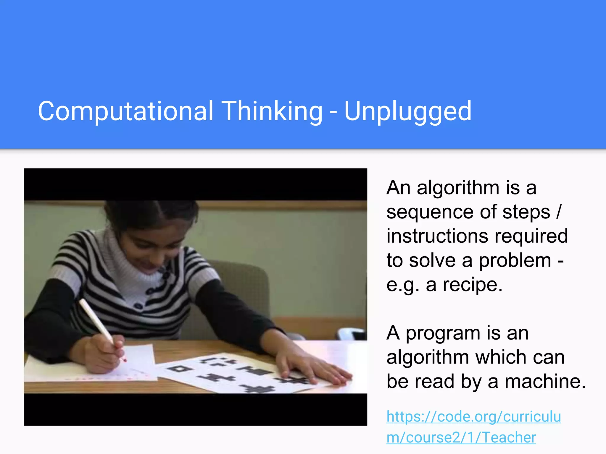 Computational Thinking - Unplugged
An algorithm is a
sequence of steps /
instructions required
to solve a problem -
e.g. a recipe.
A program is an
algorithm which can
be read by a machine.
https://code.org/curriculu
m/course2/1/Teacher
 