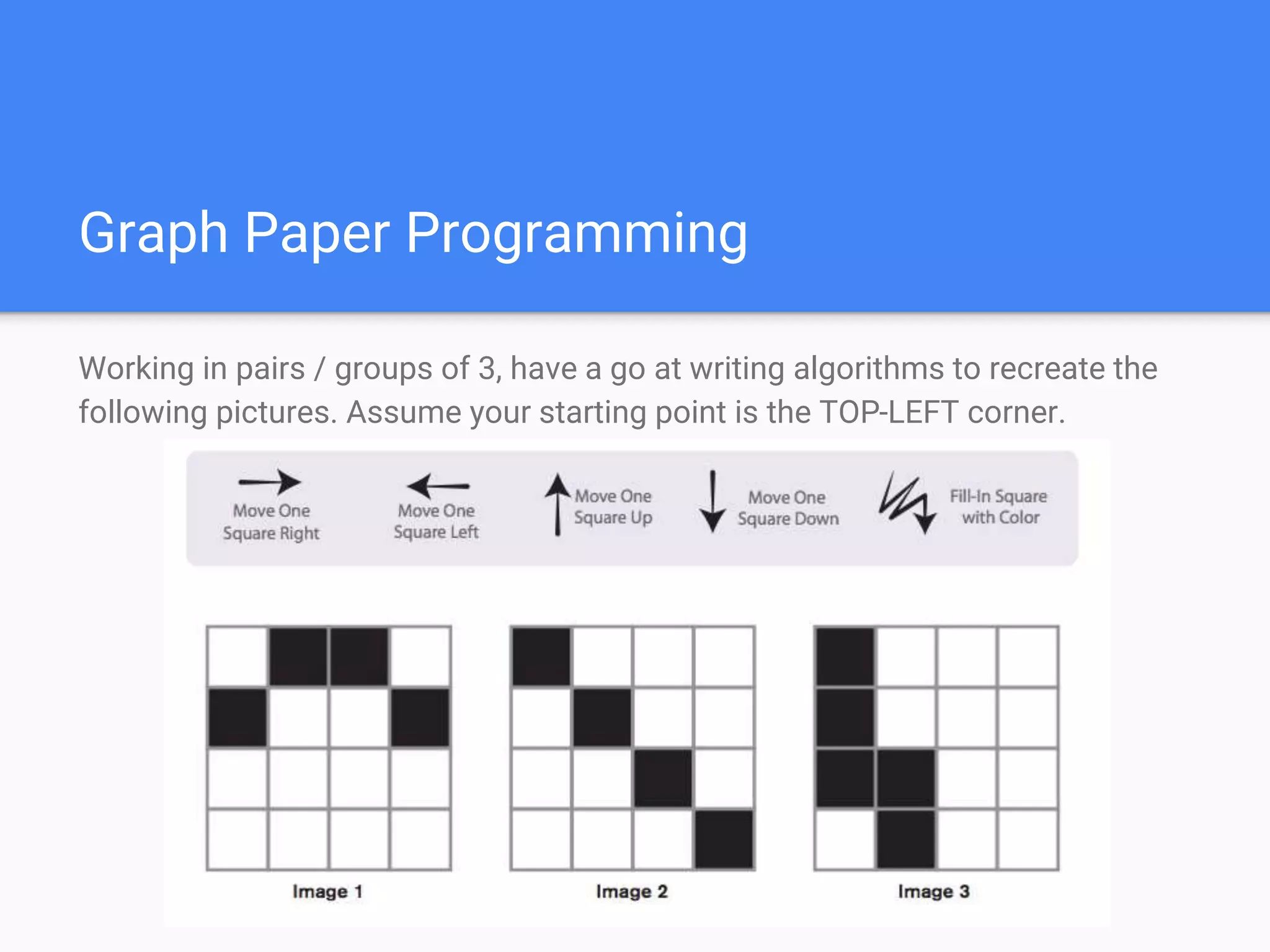 Graph Paper Programming
Working in pairs / groups of 3, have a go at writing algorithms to recreate the
following pictures. Assume your starting point is the TOP-LEFT corner.
 