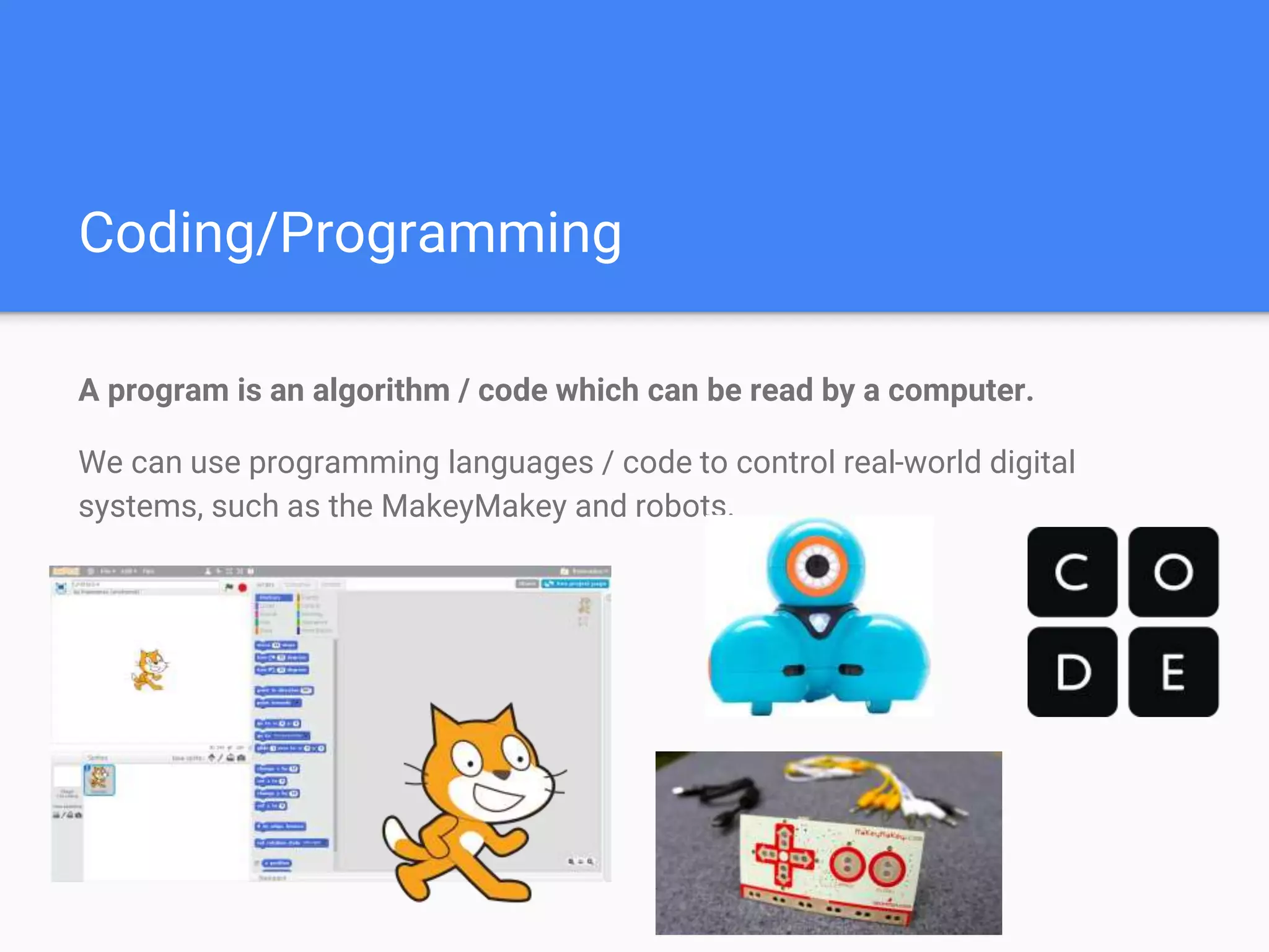 Coding/Programming
A program is an algorithm / code which can be read by a computer.
We can use programming languages / code to control real-world digital
systems, such as the MakeyMakey and robots.
 