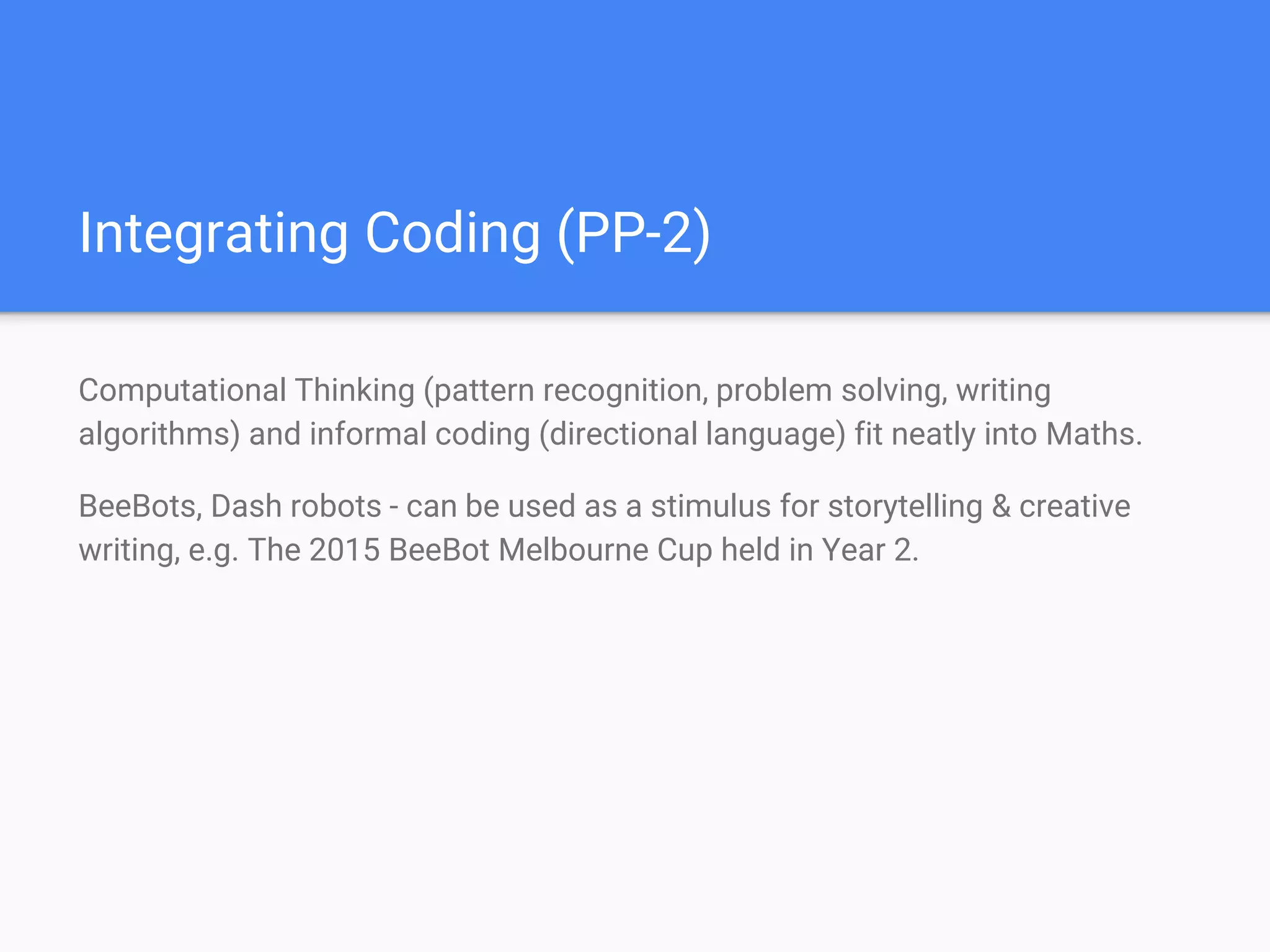 Integrating Coding (PP-2)
Computational Thinking (pattern recognition, problem solving, writing
algorithms) and informal coding (directional language) fit neatly into Maths.
BeeBots, Dash robots - can be used as a stimulus for storytelling & creative
writing, e.g. The 2015 BeeBot Melbourne Cup held in Year 2.
 