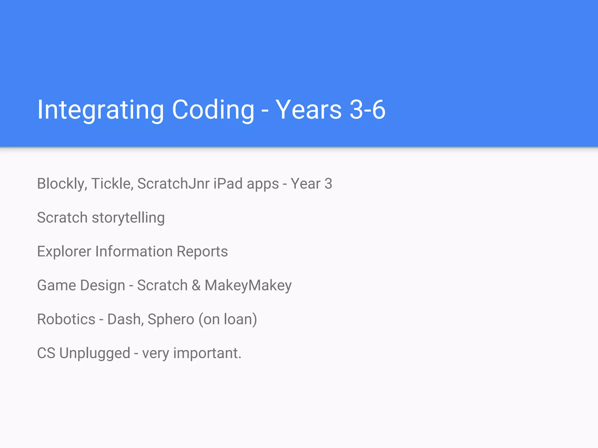 Integrating Coding - Years 3-6
Blockly, Tickle, ScratchJnr iPad apps - Year 3
Scratch storytelling
Explorer Information Reports
Game Design - Scratch & MakeyMakey
Robotics - Dash, Sphero (on loan)
CS Unplugged - very important.
 