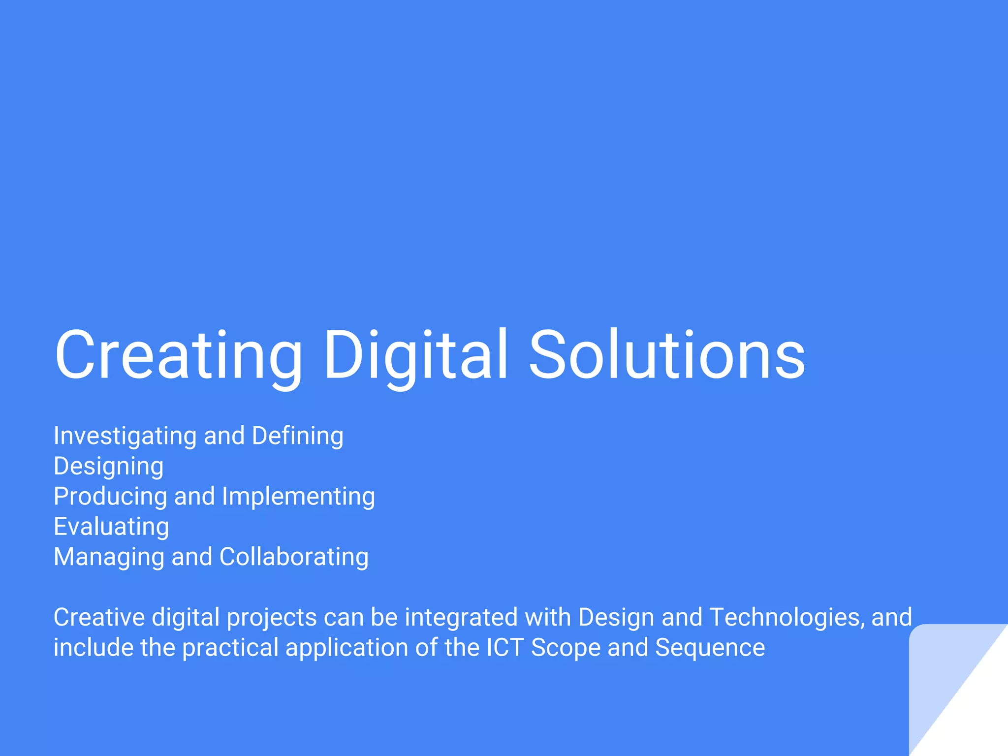 Creating Digital Solutions
Investigating and Defining
Designing
Producing and Implementing
Evaluating
Managing and Collaborating
Creative digital projects can be integrated with Design and Technologies, and
include the practical application of the ICT Scope and Sequence
 