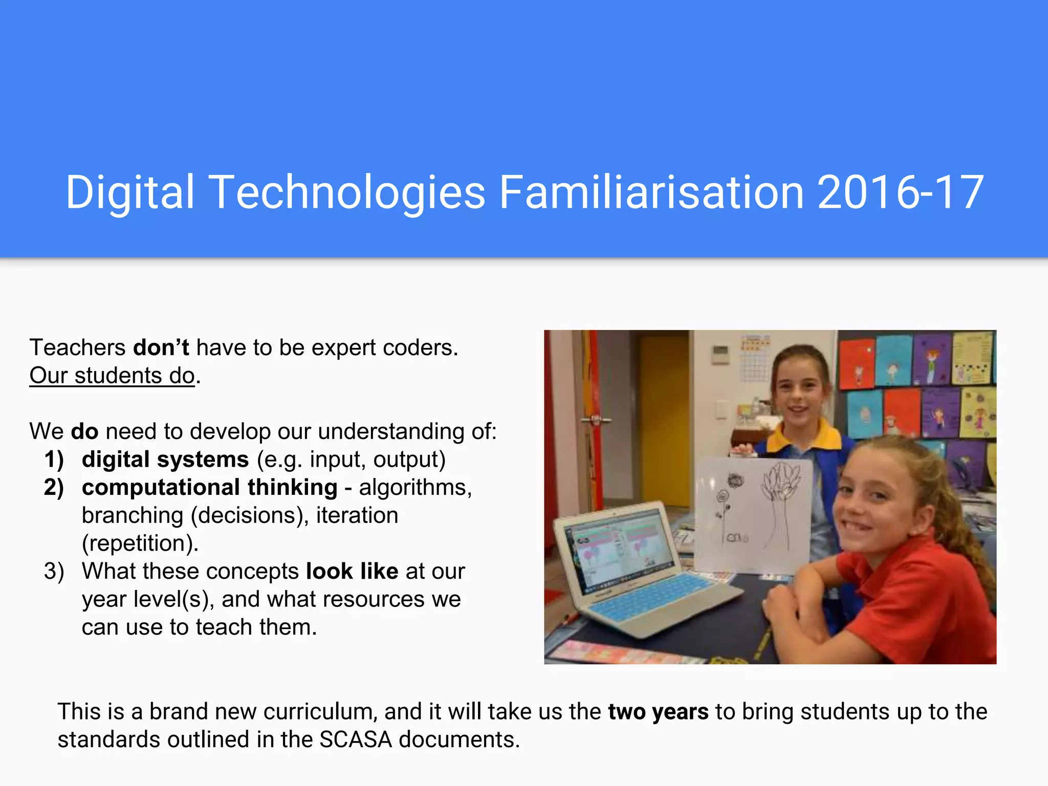 Digital Technologies Familiarisation 2016-17
Teachers don’t have to be expert coders.
Our students do.
We do need to develop our understanding of:
1) digital systems (e.g. input, output)
2) computational thinking - algorithms,
branching (decisions), iteration
(repetition).
3) What these concepts look like at our
year level(s), and what resources we
can use to teach them.
This is a brand new curriculum, and it will take us the two years to bring students up to the
standards outlined in the SCASA documents.
 