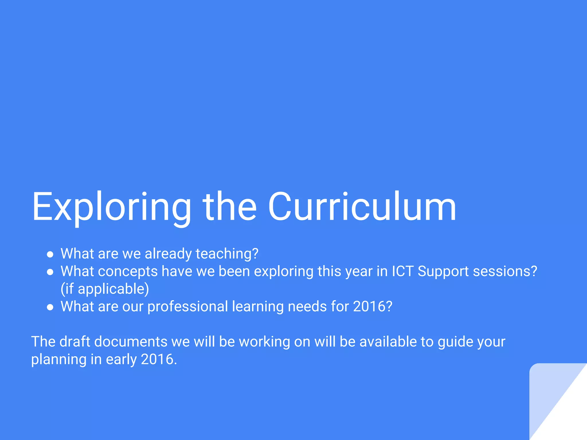 Exploring the Curriculum
● What are we already teaching?
● What concepts have we been exploring this year in ICT Support sessions?
(if applicable)
● What are our professional learning needs for 2016?
The draft documents we will be working on will be available to guide your
planning in early 2016.
 