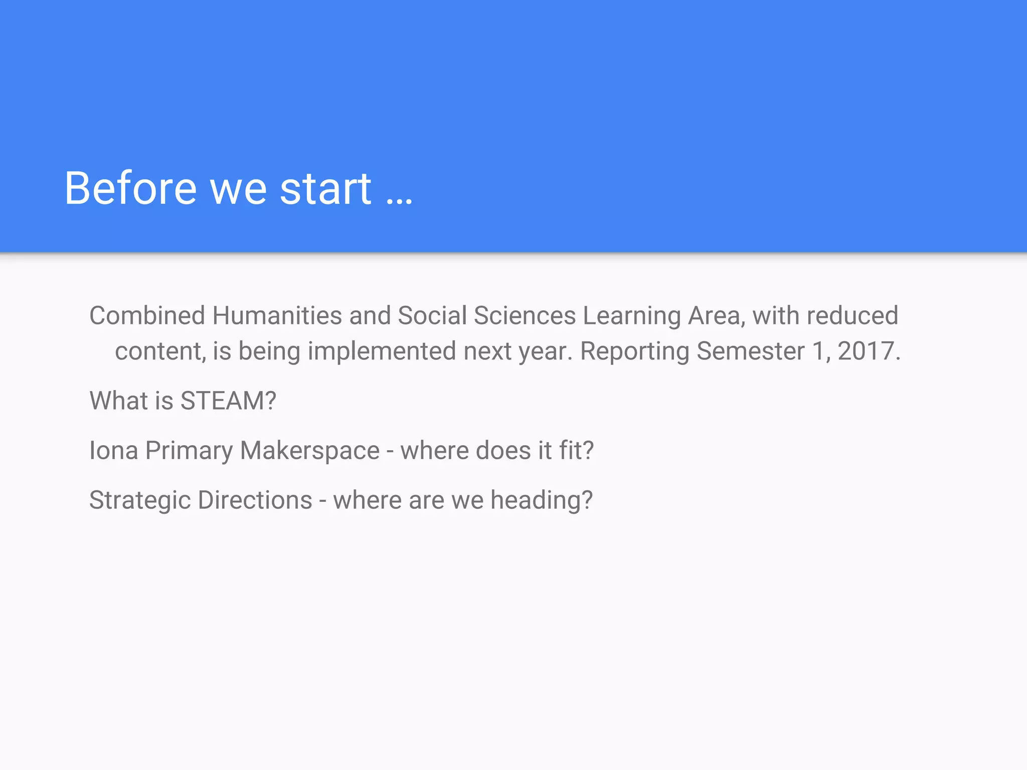 Before we start …
Combined Humanities and Social Sciences Learning Area, with reduced
content, is being implemented next year. Reporting Semester 1, 2017.
What is STEAM?
Iona Primary Makerspace - where does it fit?
Strategic Directions - where are we heading?
 
