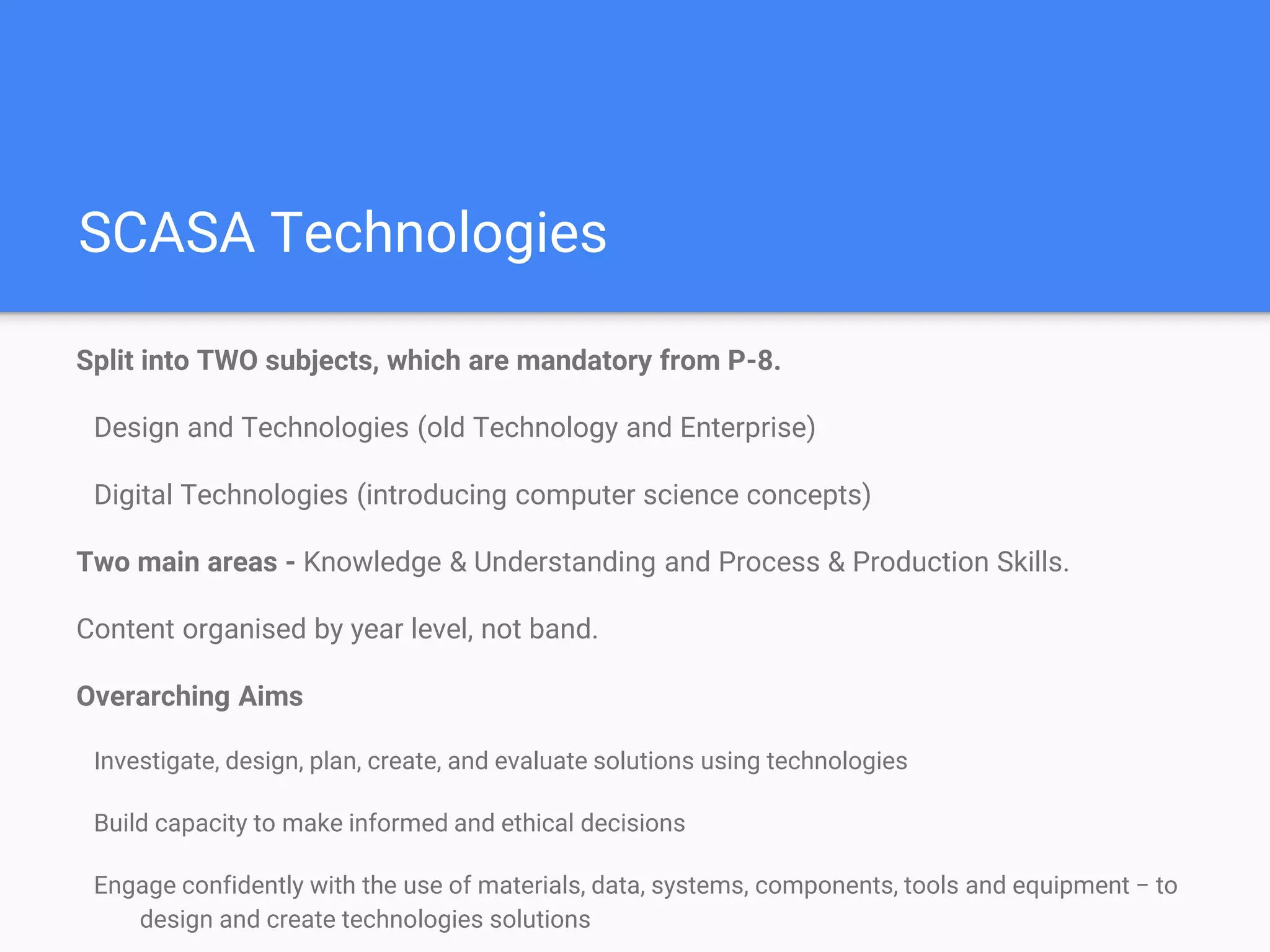 SCASA Technologies
Split into TWO subjects, which are mandatory from P-8.
Design and Technologies (old Technology and Enterprise)
Digital Technologies (introducing computer science concepts)
Two main areas - Knowledge & Understanding and Process & Production Skills.
Content organised by year level, not band.
Overarching Aims
Investigate, design, plan, create, and evaluate solutions using technologies
Build capacity to make informed and ethical decisions
Engage confidently with the use of materials, data, systems, components, tools and equipment − to
design and create technologies solutions
 