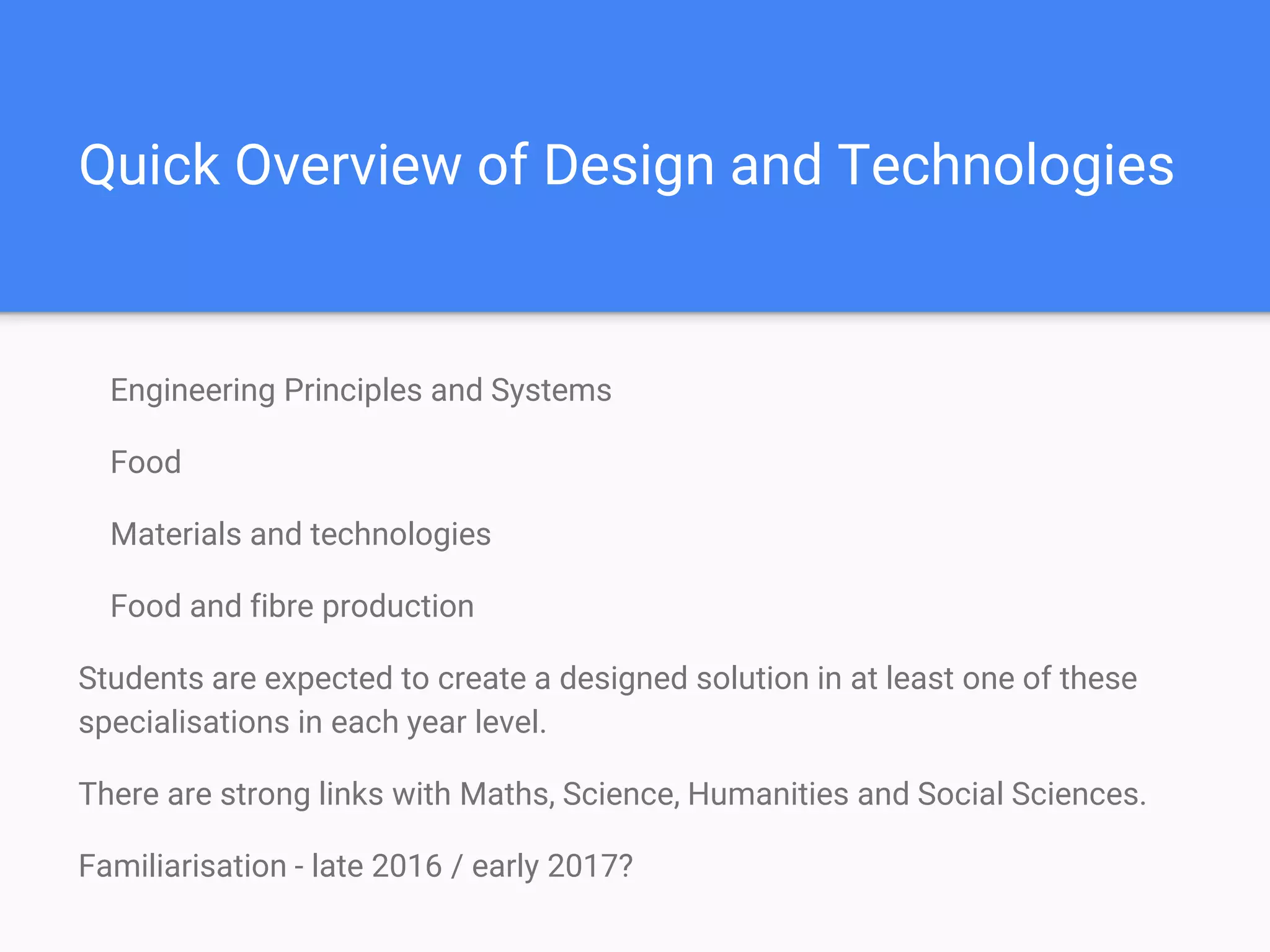 Quick Overview of Design and Technologies
Engineering Principles and Systems
Food
Materials and technologies
Food and fibre production
Students are expected to create a designed solution in at least one of these
specialisations in each year level.
There are strong links with Maths, Science, Humanities and Social Sciences.
Familiarisation - late 2016 / early 2017?
 