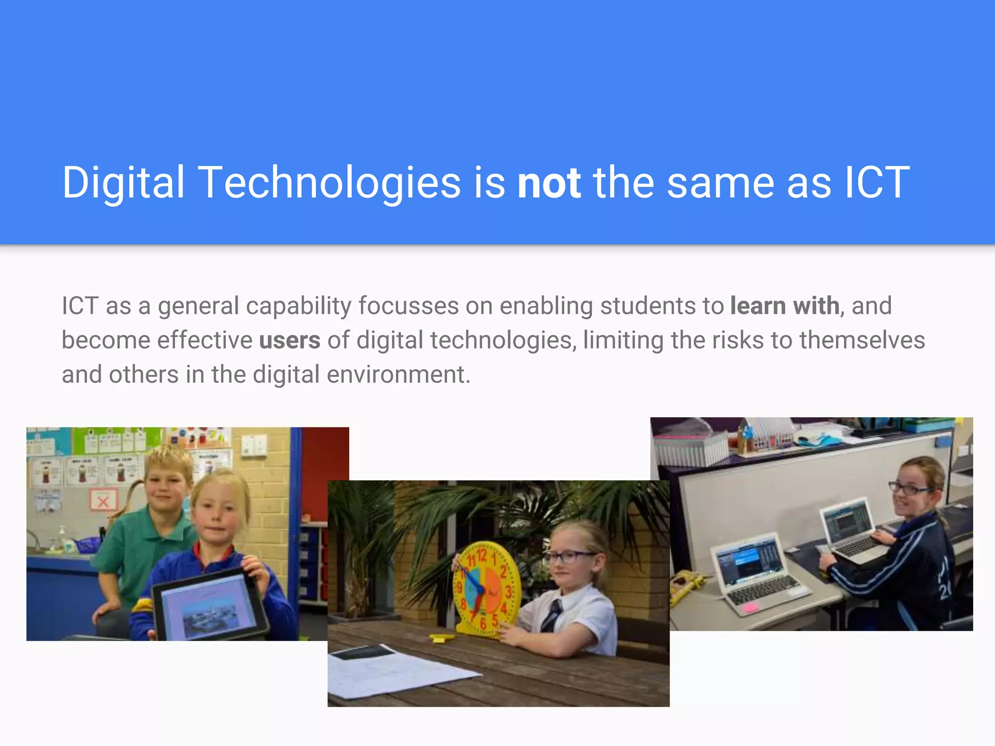 Digital Technologies is not the same as ICT
ICT as a general capability focusses on enabling students to learn with, and
become effective users of digital technologies, limiting the risks to themselves
and others in the digital environment.
 