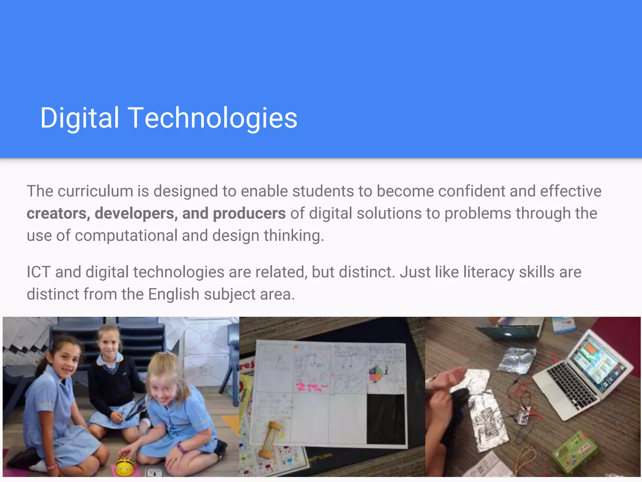 Digital Technologies
The curriculum is designed to enable students to become confident and effective
creators, developers, and producers of digital solutions to problems through the
use of computational and design thinking.
ICT and digital technologies are related, but distinct. Just like literacy skills are
distinct from the English subject area.
 
