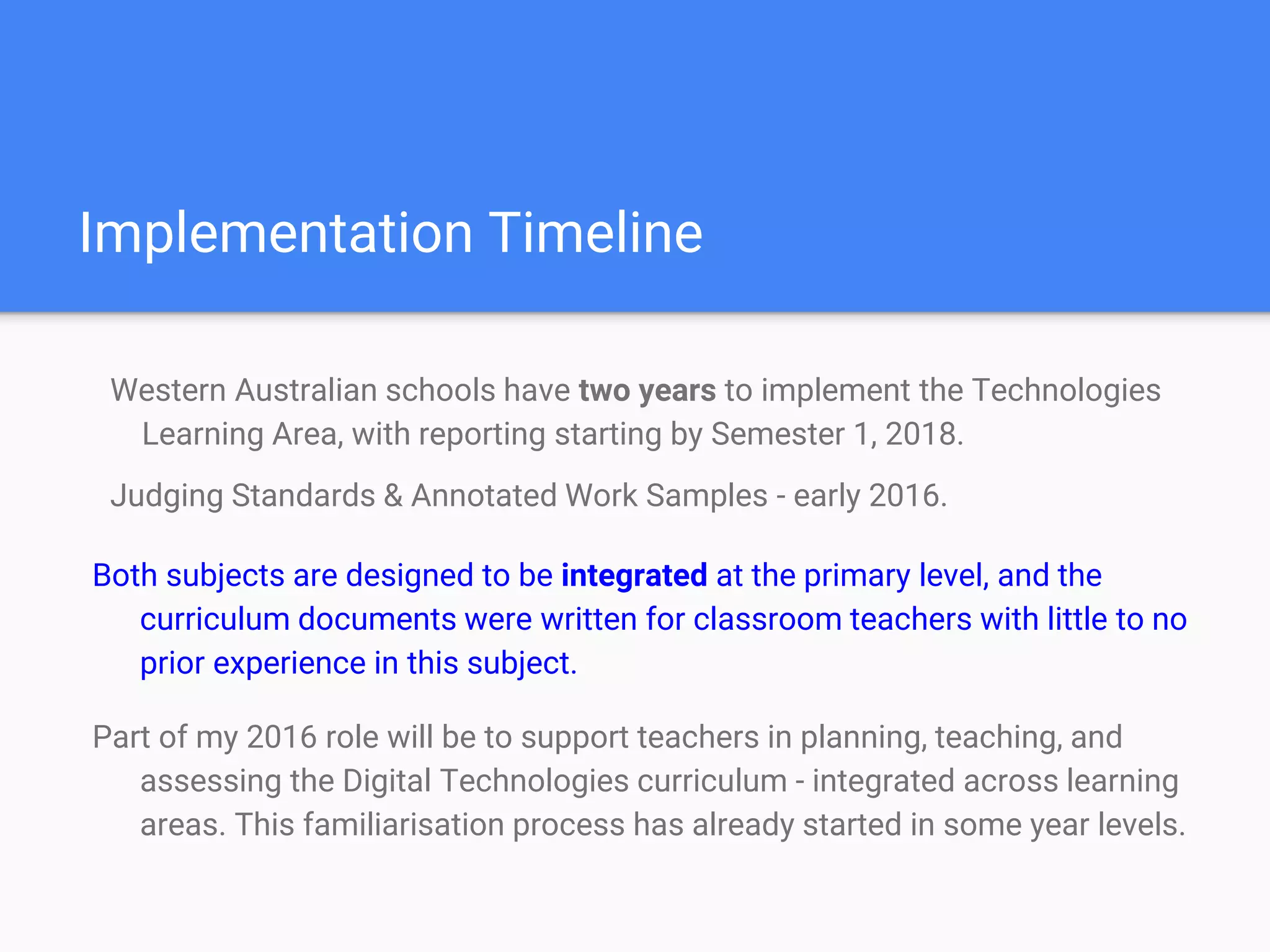 Implementation Timeline
Western Australian schools have two years to implement the Technologies
Learning Area, with reporting starting by Semester 1, 2018.
Judging Standards & Annotated Work Samples - early 2016.
Both subjects are designed to be integrated at the primary level, and the
curriculum documents were written for classroom teachers with little to no
prior experience in this subject.
Part of my 2016 role will be to support teachers in planning, teaching, and
assessing the Digital Technologies curriculum - integrated across learning
areas. This familiarisation process has already started in some year levels.
 